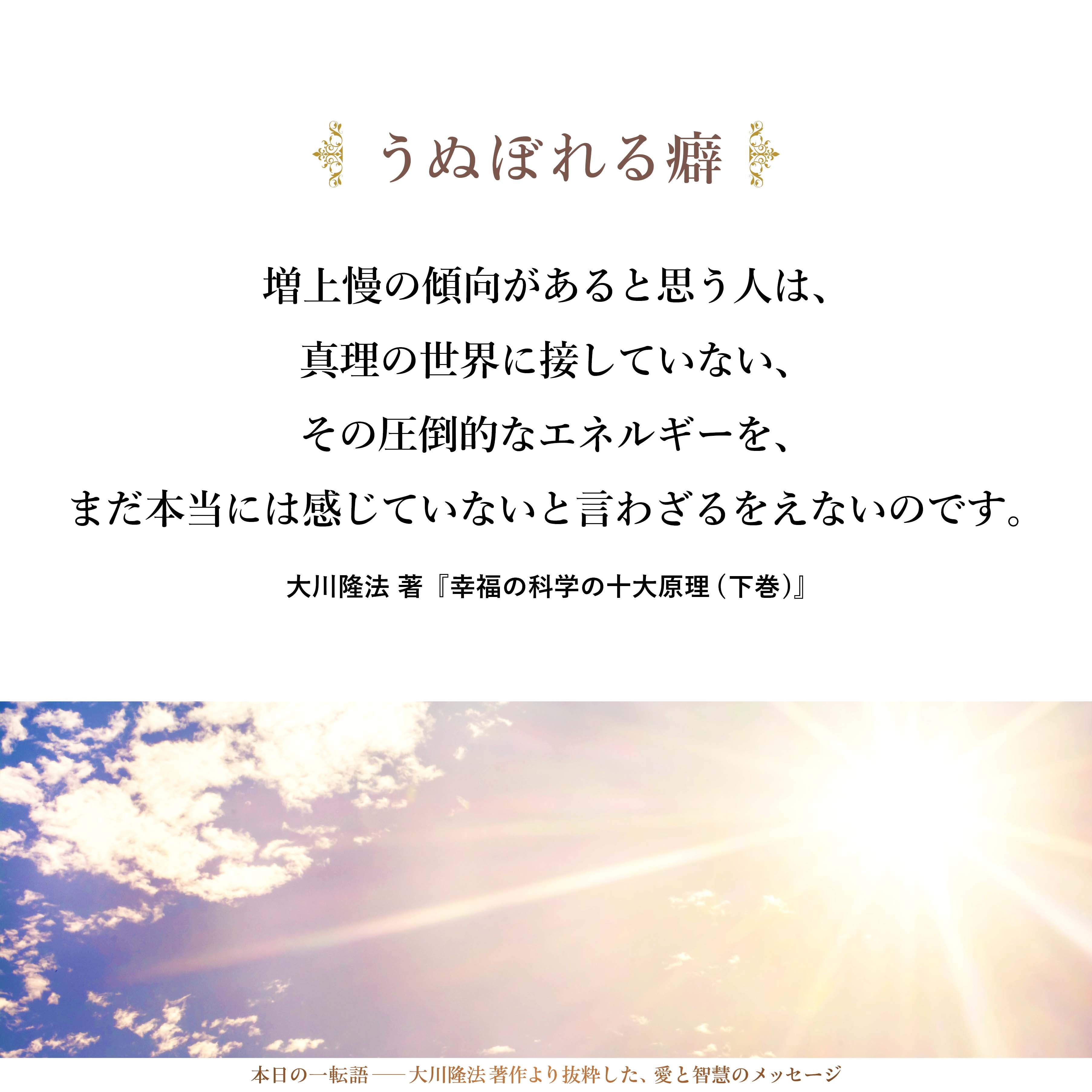 自らが、まだまだうぬぼれる癖があると思い、また、そうした増上慢の傾向があると思う人は、真理の世界に接していない、その圧倒的なエネルギーを、まだ本当には感じていないと言わざるをえないのです。知れば知るほどに、分かれば分かるほどに、自分の姿が小さく見えてきます。