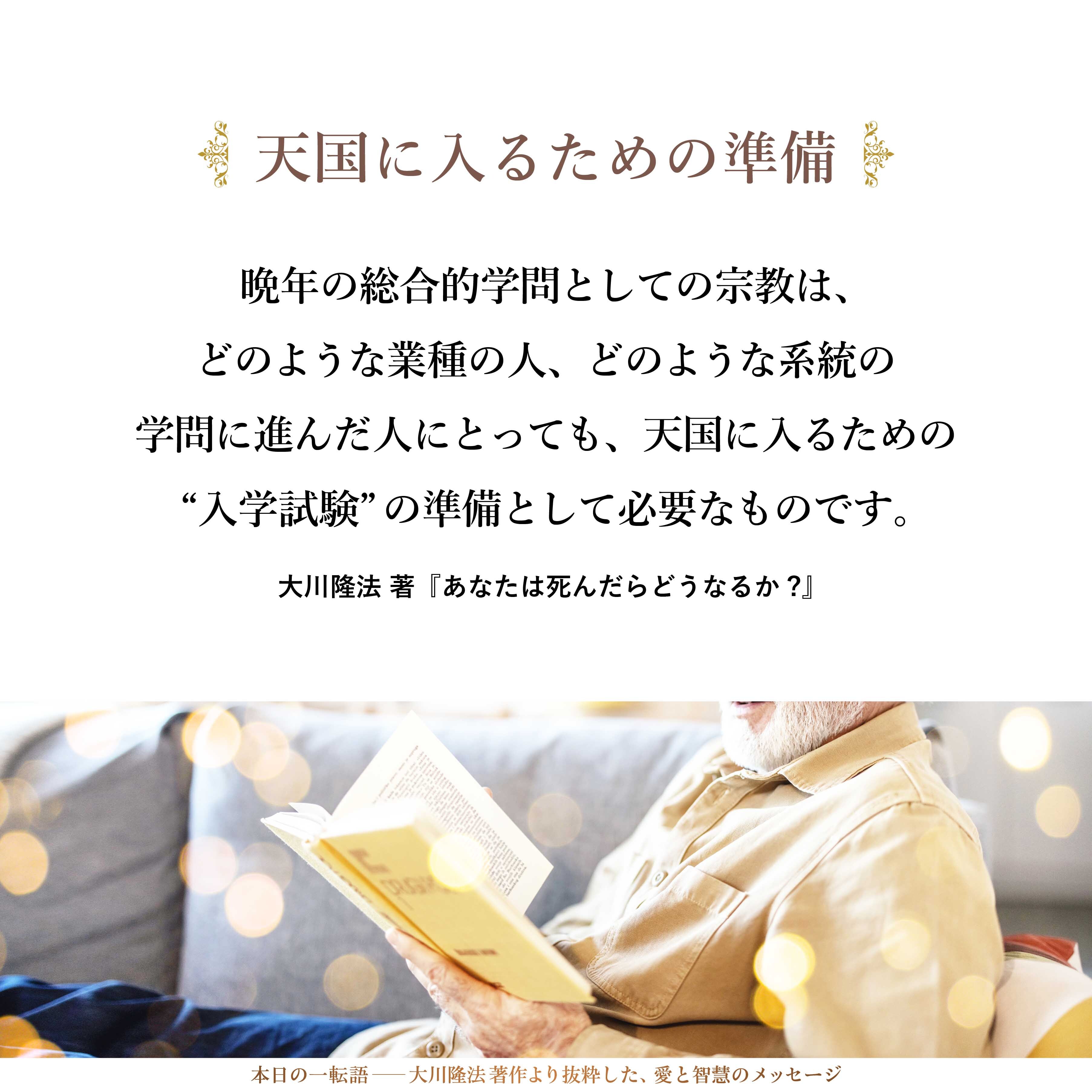晩年の総合的学問としての宗教は、どのような業種の人、どのような系統の学問に進んだ人にとっても、天国に入るための“入学試験”の準備として必要なものです。
宗教は、あの世において必要になることを数多く説いているので、「宗教を学んでおかないと損である」ということを述べておきます。
