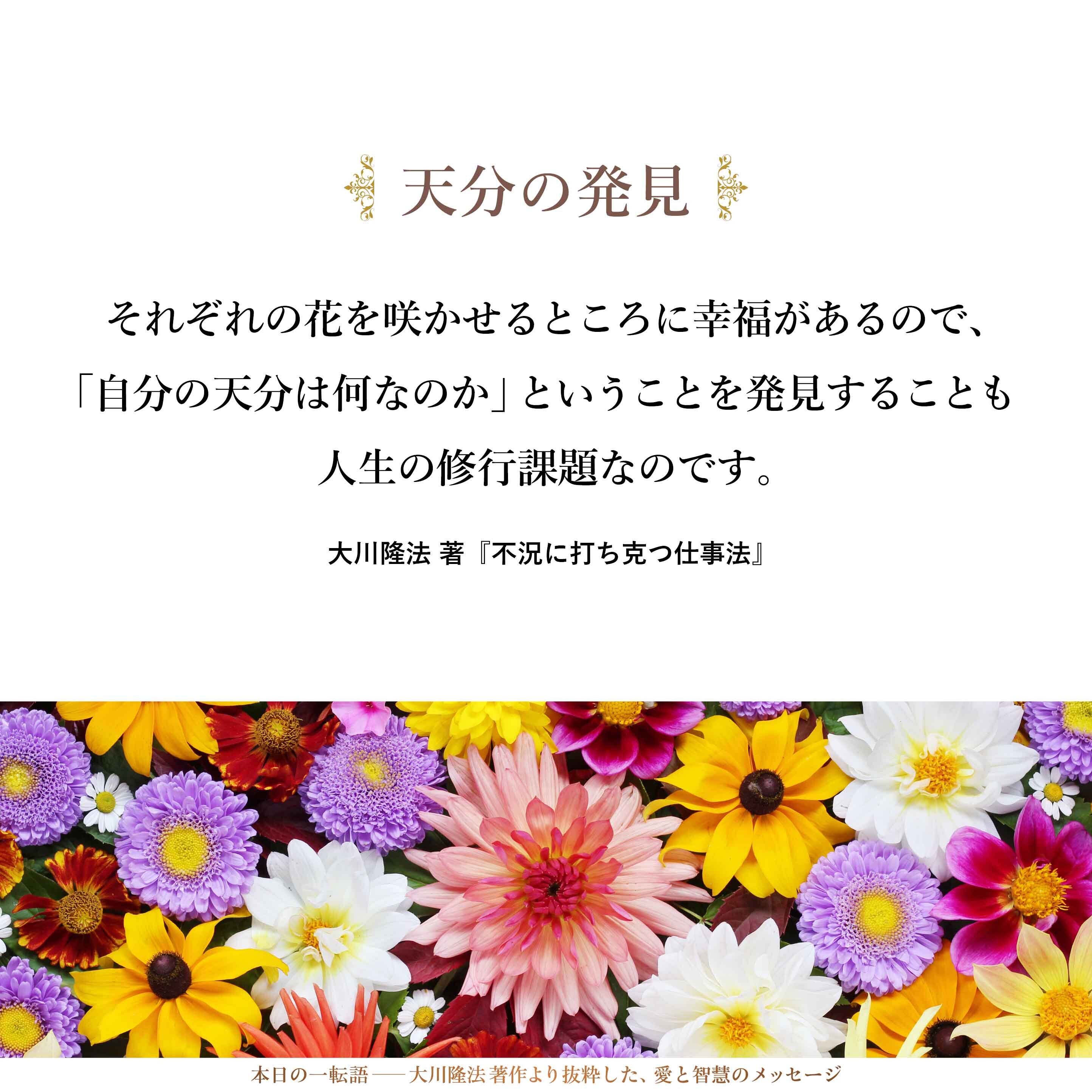 すべての人が同じようになることが幸福かといえば、必ずしもそうではありません。やはり、それぞれの花を咲かせるところに幸福があるので、「自分の天分は何なのか」ということを発見することも人生の修行課題なのです。
人生が進むにつれて、それがだんだんに分かってきます。