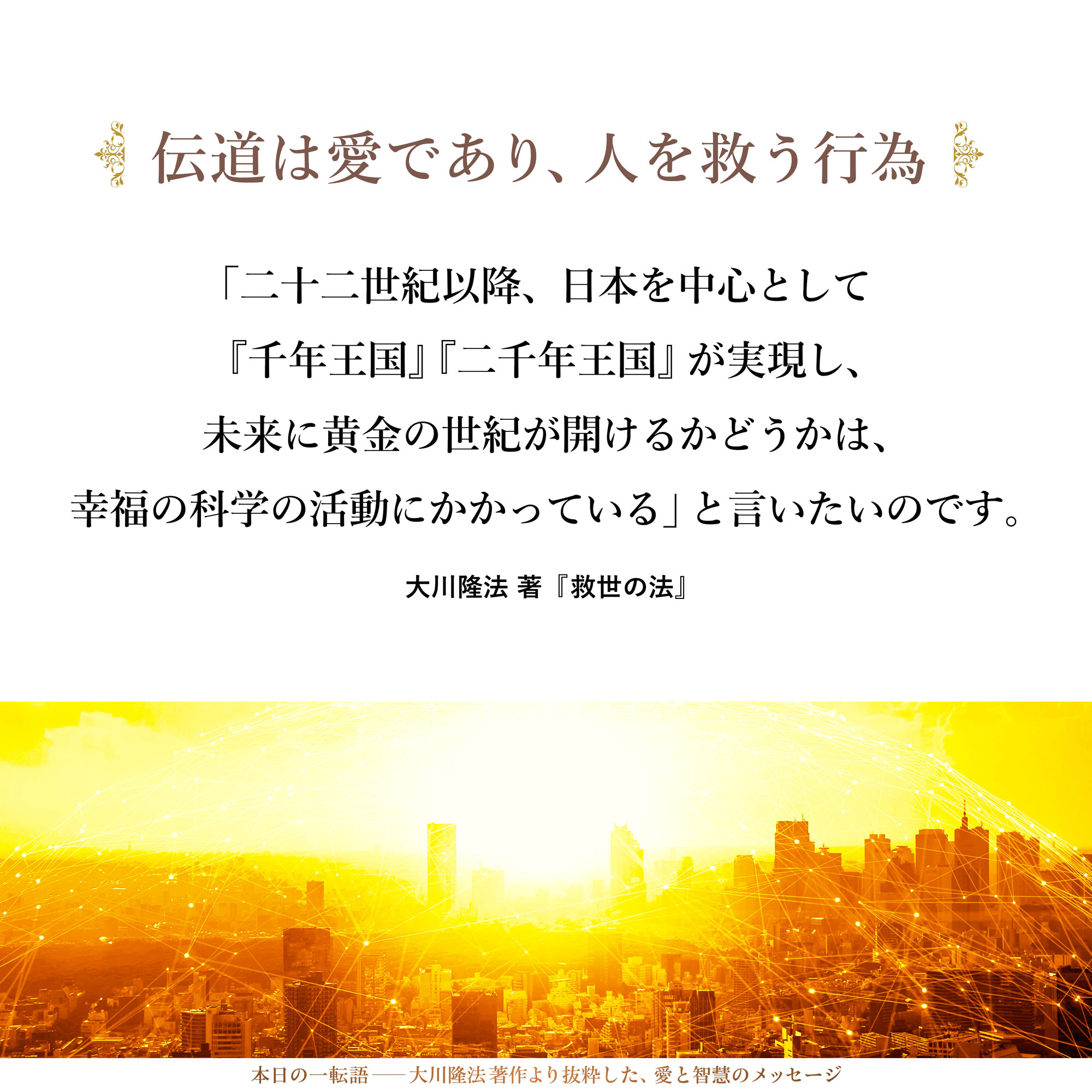 伝道は、「愛の行為」であり、「人を救う行為」です。
私は、「二十二世紀以降、日本を中心として『千年王国』『二千年王国』が実現し、未来に黄金の世紀が開けるかどうかは、幸福の科学の活動にかかっている」と言いたいのです。