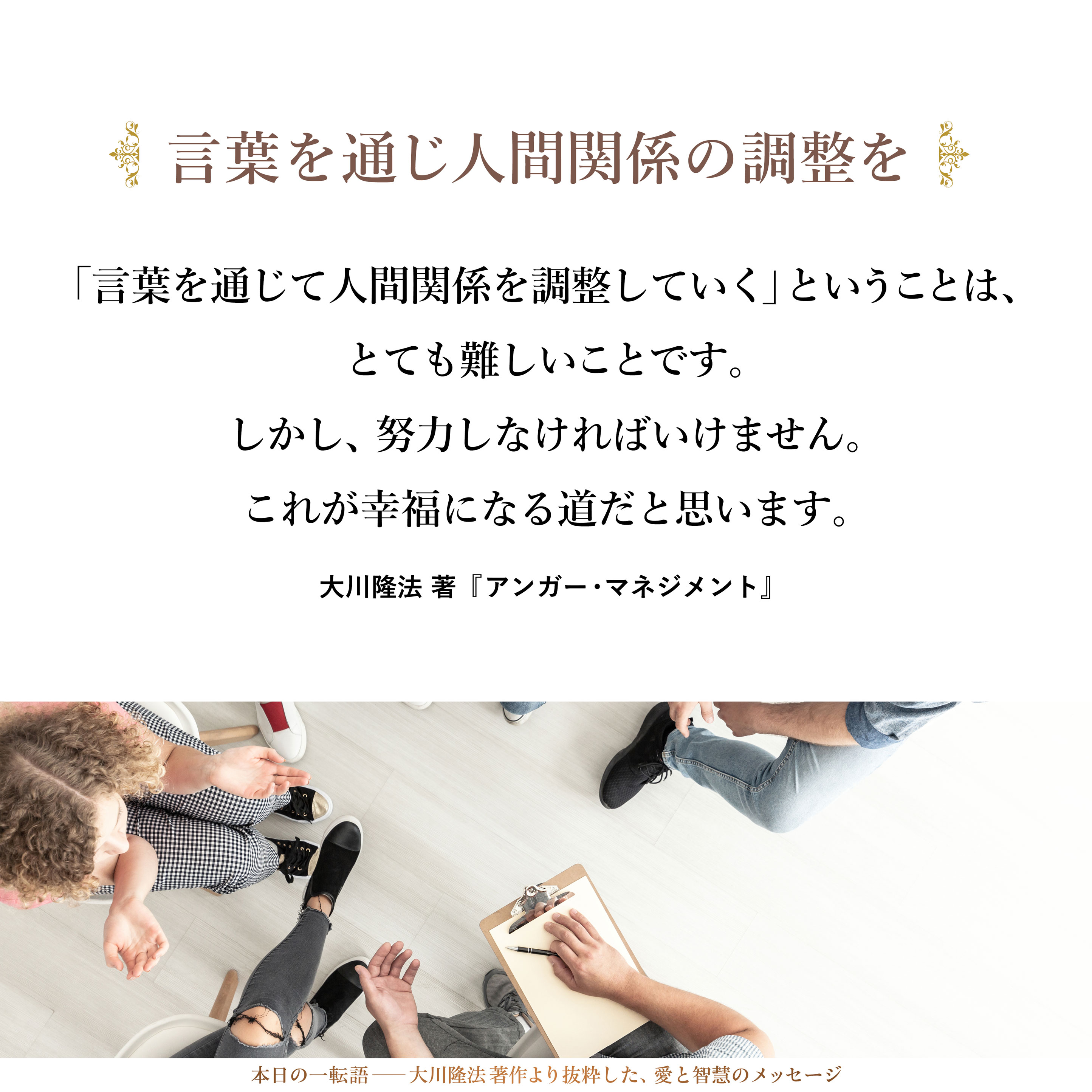 「言葉を通じて人間関係を調整していく」ということは、とても難しいことです。しかし、努力しなければいけません。
これが幸福になる道だと思います。