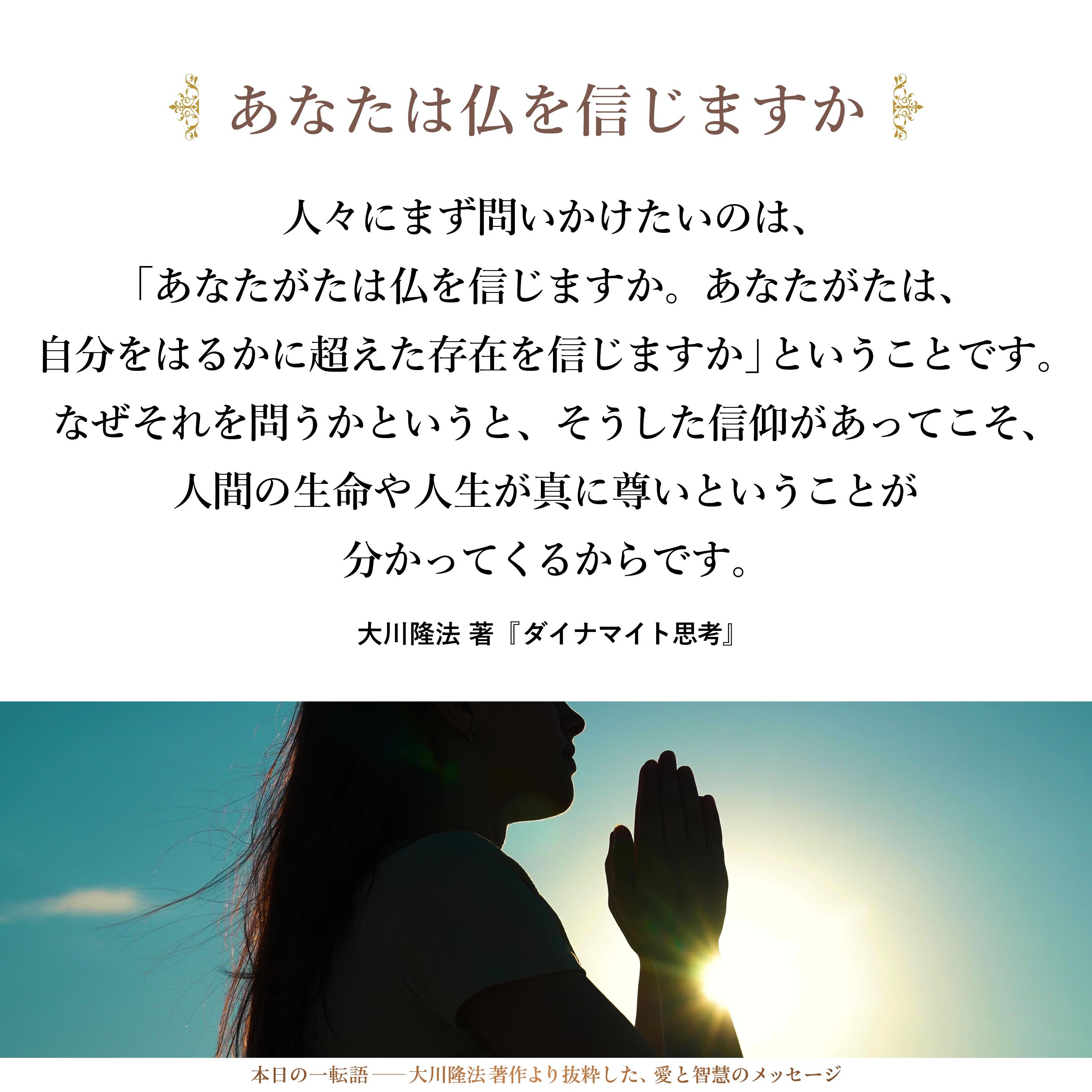 人々にまず問いかけたいのは、「あなたがたは仏を信じますか。あなたがたは、自分をはるかに超えた存在を信じますか」ということです。なぜそれを問うかというと、そうした信仰があってこそ、人間の生命や人生が真に尊いということが分かってくるからです。