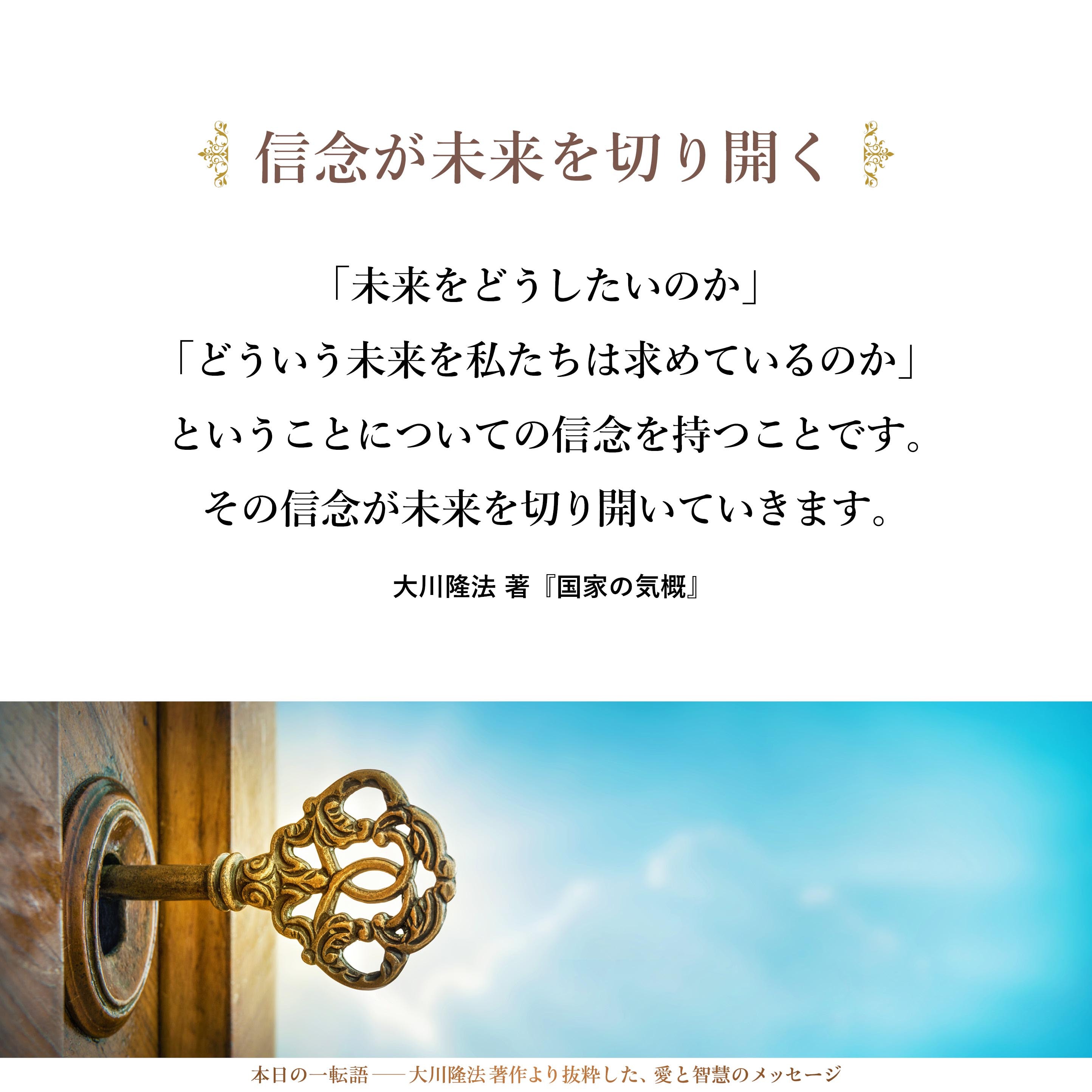 いかなる苦難・困難のなかにおいても、未来を開いていく鍵というものは必ず見つかるものです。その鍵は、あなたがた一人びとりの心のなかにあります。
それは何であるか。「信念」です。
「未来をどうしたいのか」「どういう未来を私たちは求めているのか」ということについての信念を持つことです。その信念が未来を切り開いていきます。