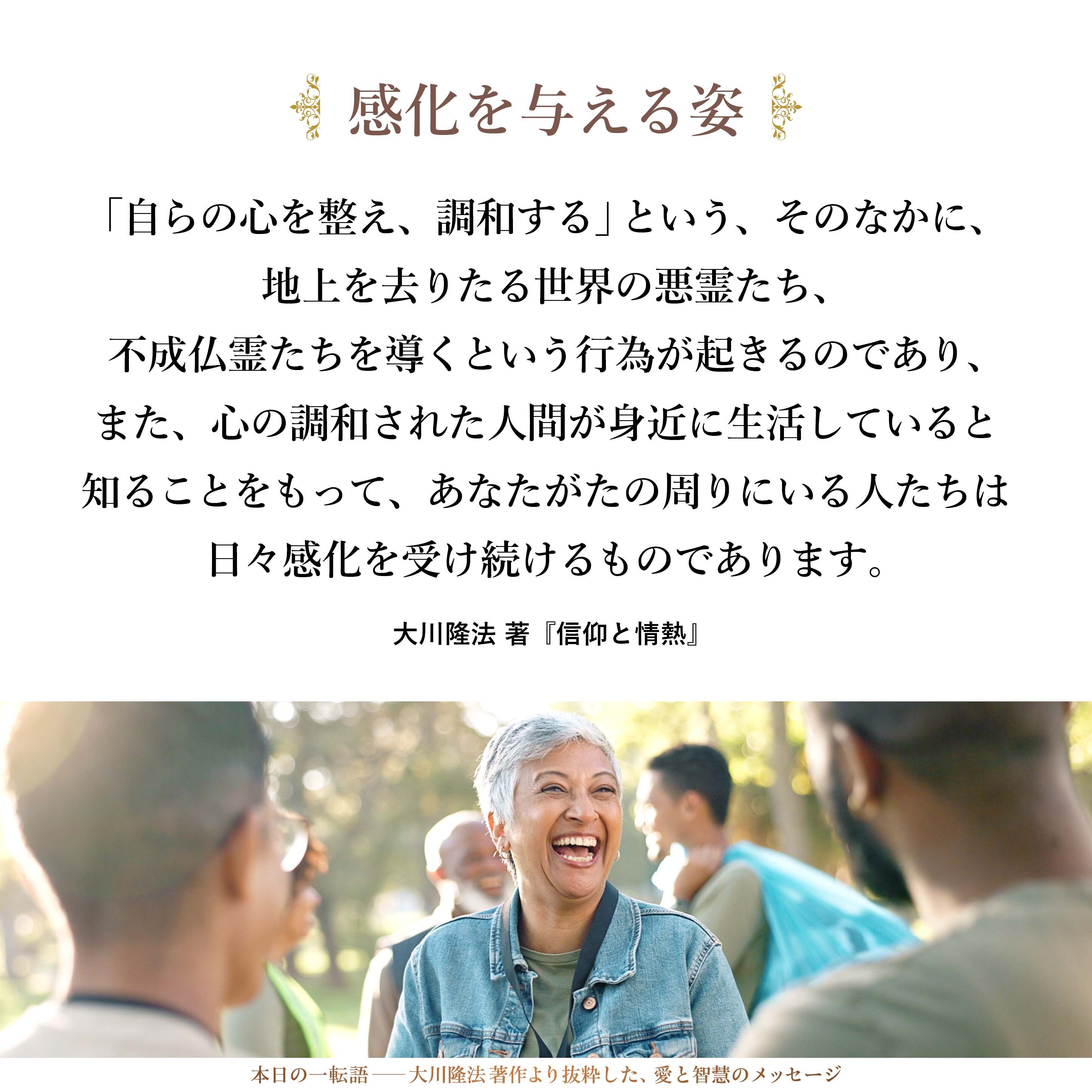「自らの心を整え、調和する」という、そのなかに、地上を去りたる世界の悪霊たち、不成仏霊たちを導くという行為が起きるのであり、また、心の調和された人間が身近に生活していると知ることをもって、あなたがたの周りにいる人たちは日々感化を受け続けるものであります。