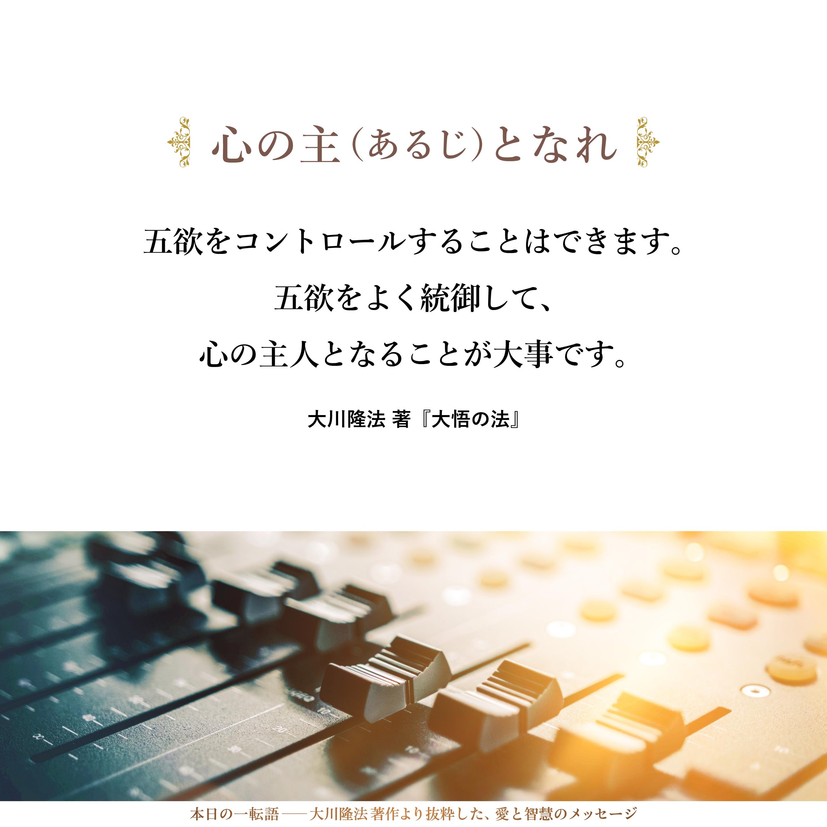 財欲、色欲、食欲、名聞欲、睡眠欲の五欲は、人間には付きものであり、これを切って捨てたときには、おそらく、肉体を持った人間としては生存できなくなるでしょう。したがって、五欲を否定することはできません。
しかし、五欲をコントロールすることはできます。五欲をよく統御して、心の主人となることが大事です。心に振り回されないことが大事なのです。