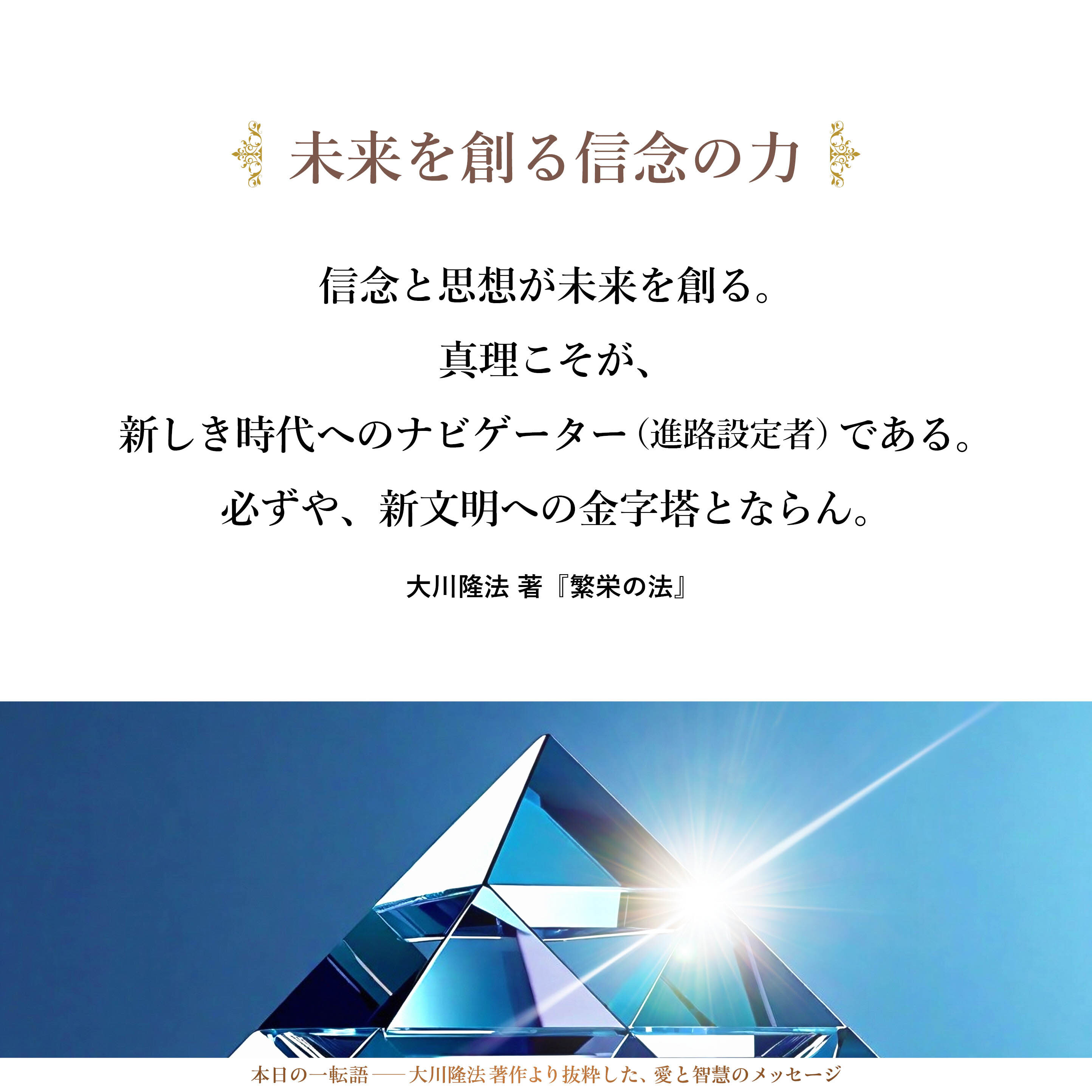 この国の姿や、地球そのものの姿が、私の眼には、はっきりと映じている。この信念と思想が未来を創る。真理こそが、新しき時代へのナビゲーター（進路設定者）である。

必ずや、新文明への金字塔とならん。