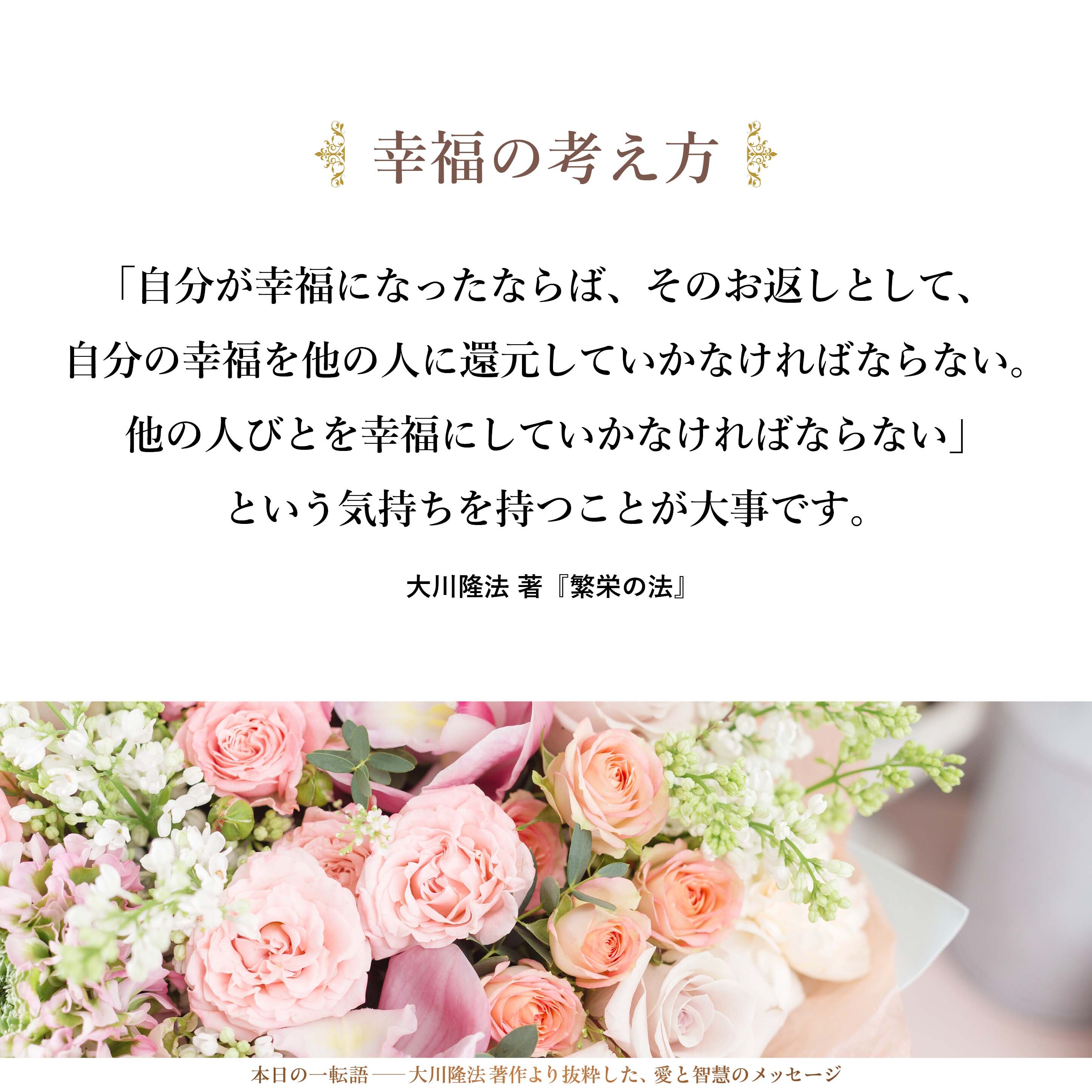 「自分が幸福になることは全人類の幸福につながる。現時点ではまだそうなっていなくても、必ずそうなる」と考え、「自分が幸福になったならば、そのお返しとして、自分の幸福を他の人に還元していかなければならない。他の人びとを幸福にしていかなければならない」という気持ちを持つことが大事です。
そういう人が増えることは、いわゆる「幸福の生産者」が増えることを意味します。その結果、いろいろなものが好循環していくのです。