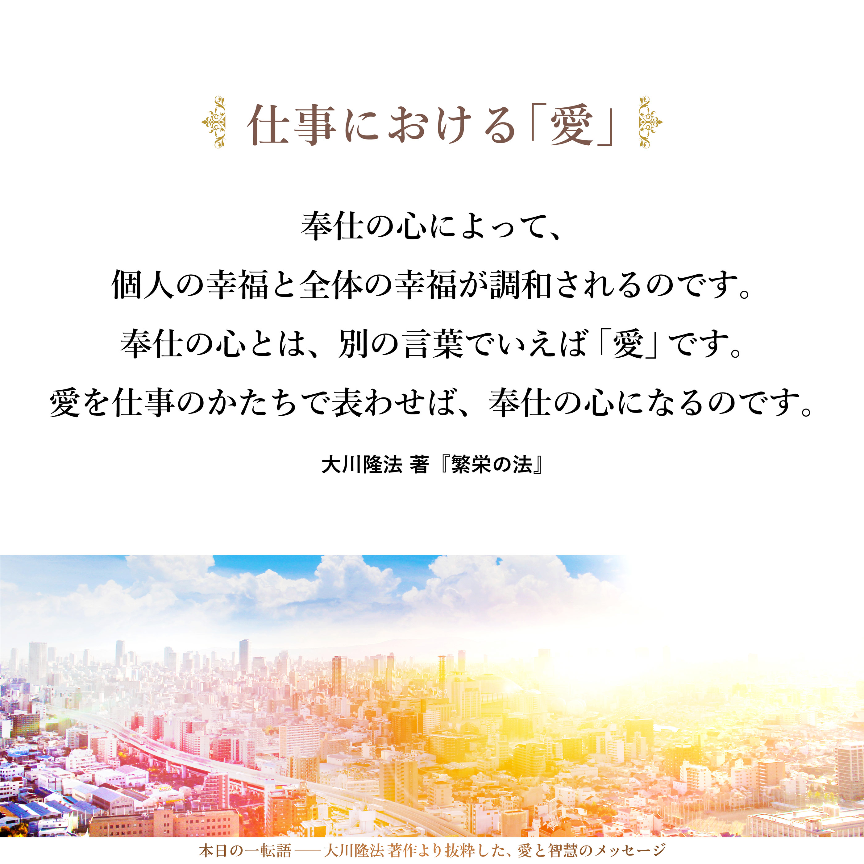 個人においても、会社や官庁など、個人の集まりである組織においても、「多くの人の役に立とう」という奉仕の心を持つ必要があります。奉仕の心によって、個人の幸福と全体の幸福が調和されるのです。
奉仕の心とは、別の言葉でいえば「愛」です。愛を仕事のかたちで表わせば、奉仕の心になるのです。