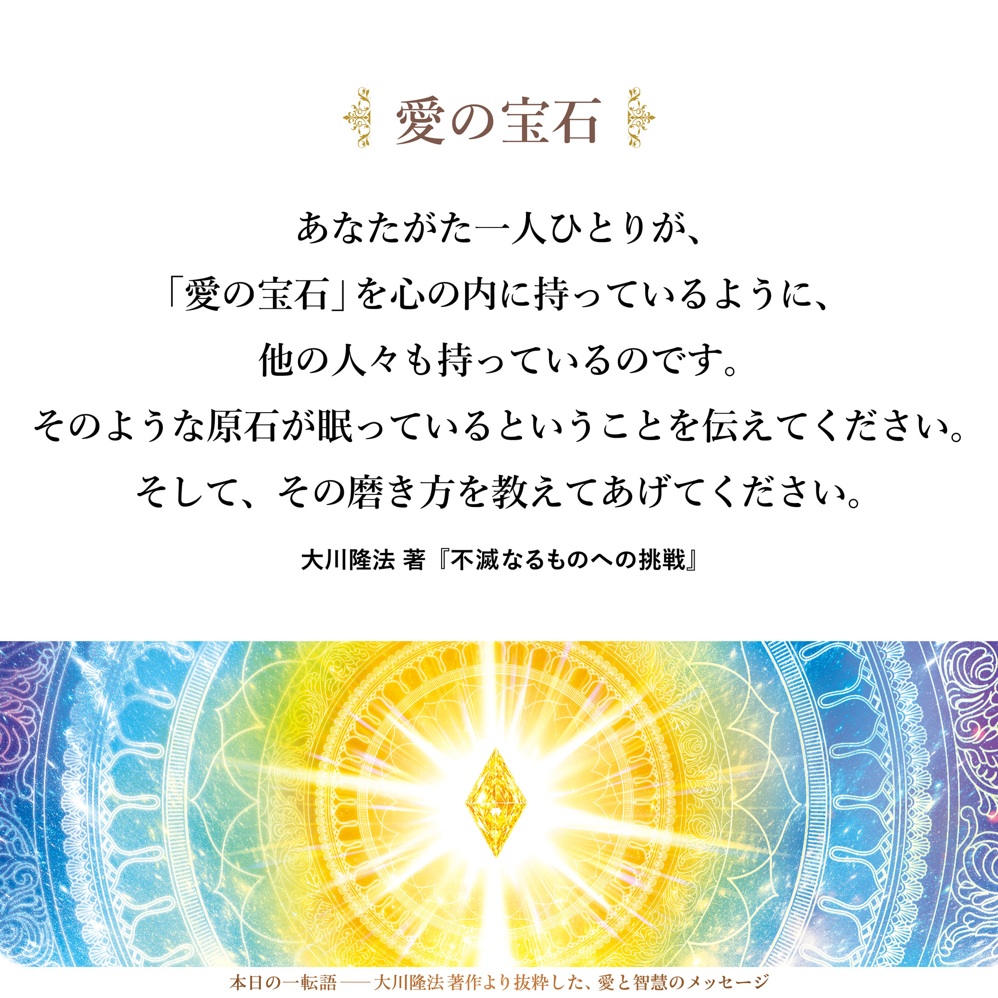 あなたがた一人ひとりが、
「愛の宝石」を心の内に持っているように、
他の人々も持っているのです。
そのような原石が眠っているということを伝えてください。
そして、その磨き方を教えてあげてください。
他の人々も自己卑下することなく、
恐怖心のなかに震えることなく、
素晴らしい世界を生きていく、価値のある人たちであるのだということを、
どうか教えてあげてください。
それが、伝道ということの意味です。