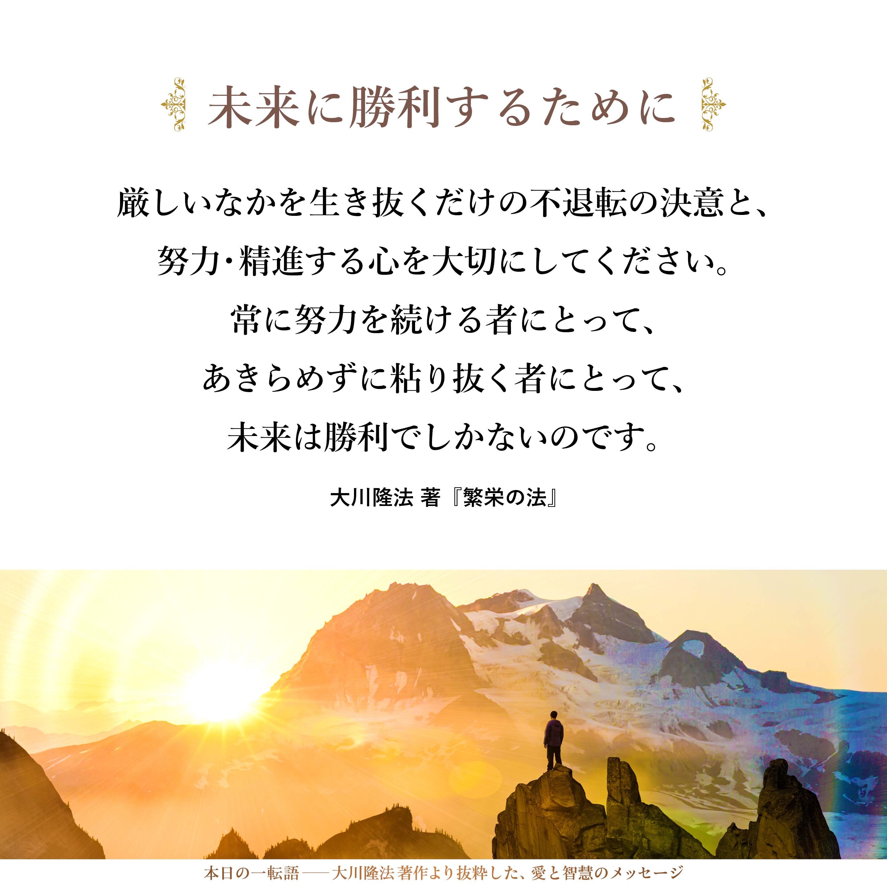 厳しいなかを生き抜くだけの不退転の決意と、努力・精進する心を大切にしてください。常に努力を続ける者にとって、あきらめずに粘り抜く者にとって、未来は勝利でしかないのです。