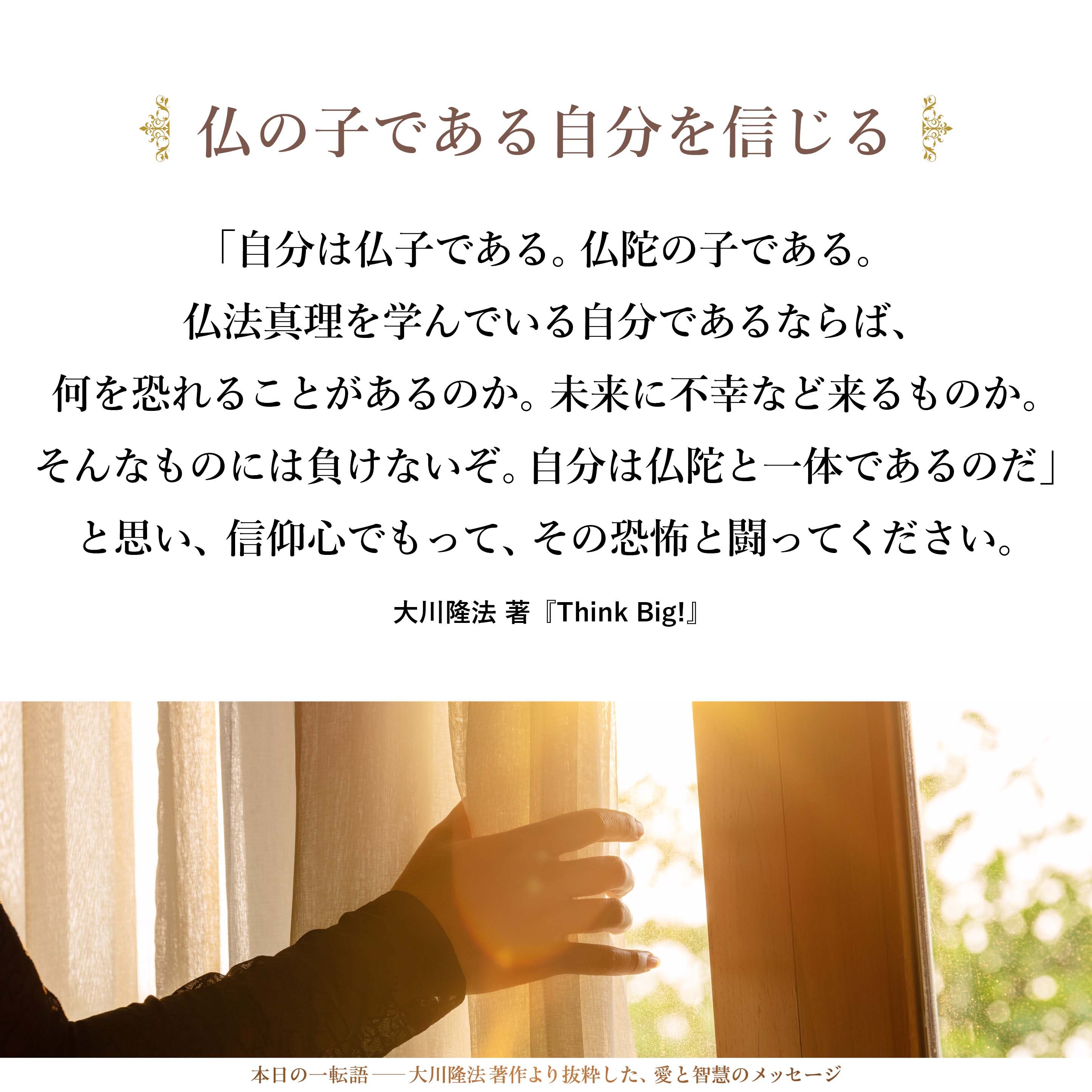 「自分は仏子である。仏陀の子である。仏法真理を学んでいる自分であるならば、何を恐れることがあるのか。未来に不幸など来るものか。そんなものには負けないぞ。自分は仏陀と一体であるのだ」と思い、信仰心でもって、その恐怖と闘ってください。