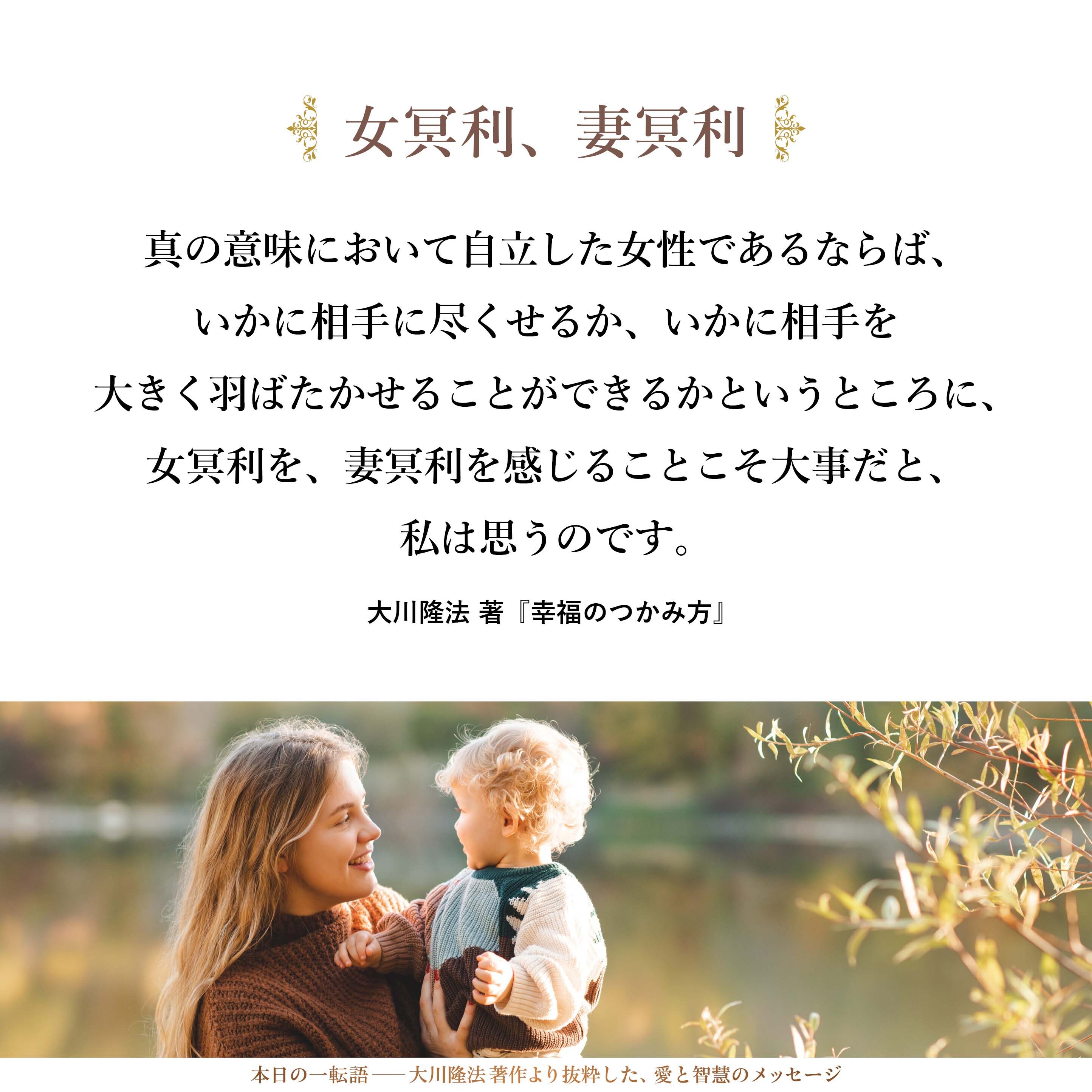 真の意味において自立した女性であるならば、いかに相手に尽くせるか、いかに相手を大きく羽ばたかせることができるかというところに、女冥利を、妻冥利を感じることこそ大事だと、私は思うのです。