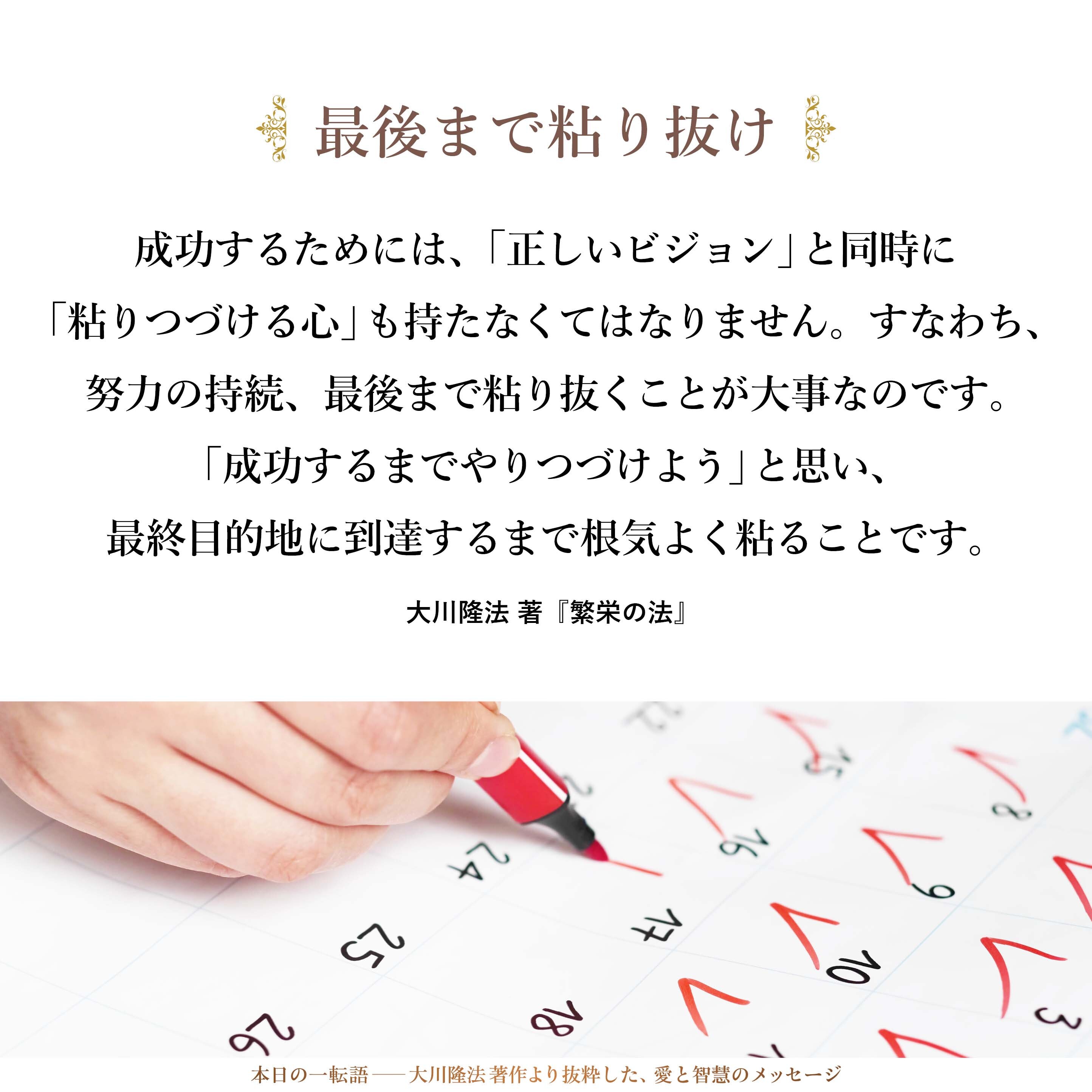成功するためには、「正しいビジョン」と同時に「粘りつづける心」も持たなくてはなりません。すなわち、努力の持続、最後まで粘り抜くことが大事なのです。「成功するまでやりつづけよう」と思い、最終目的地に到達するまで根気よく粘ることです。