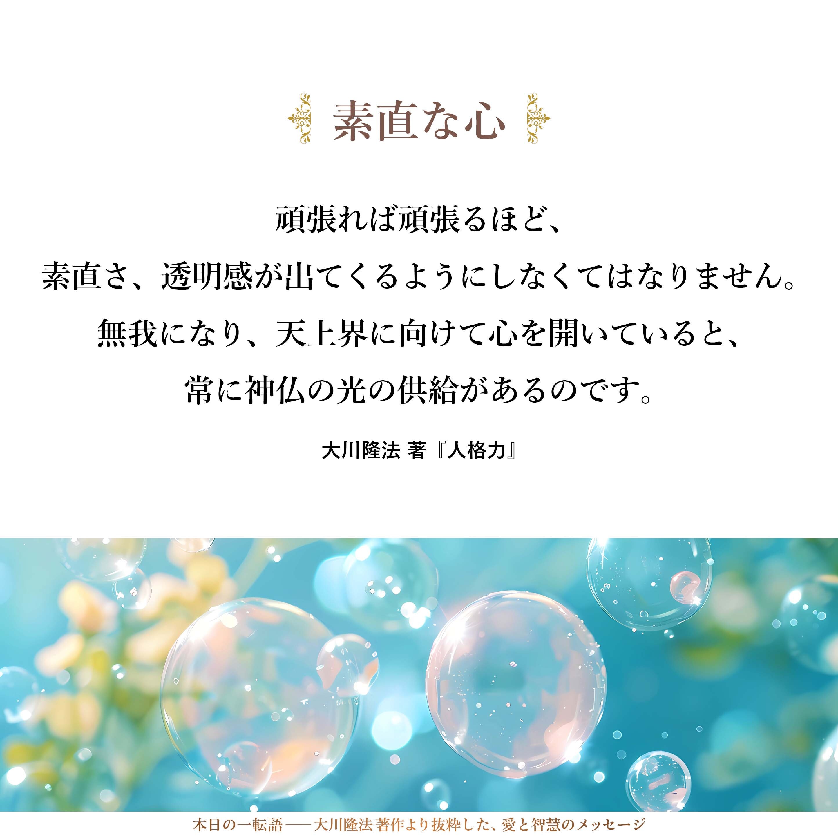 頑張れば頑張るほど、素直さ、透明感が出てくるようにしなくてはなりません。無我になり、天上界に向けて心を開いていると、常に神仏の光の供給があるのです。