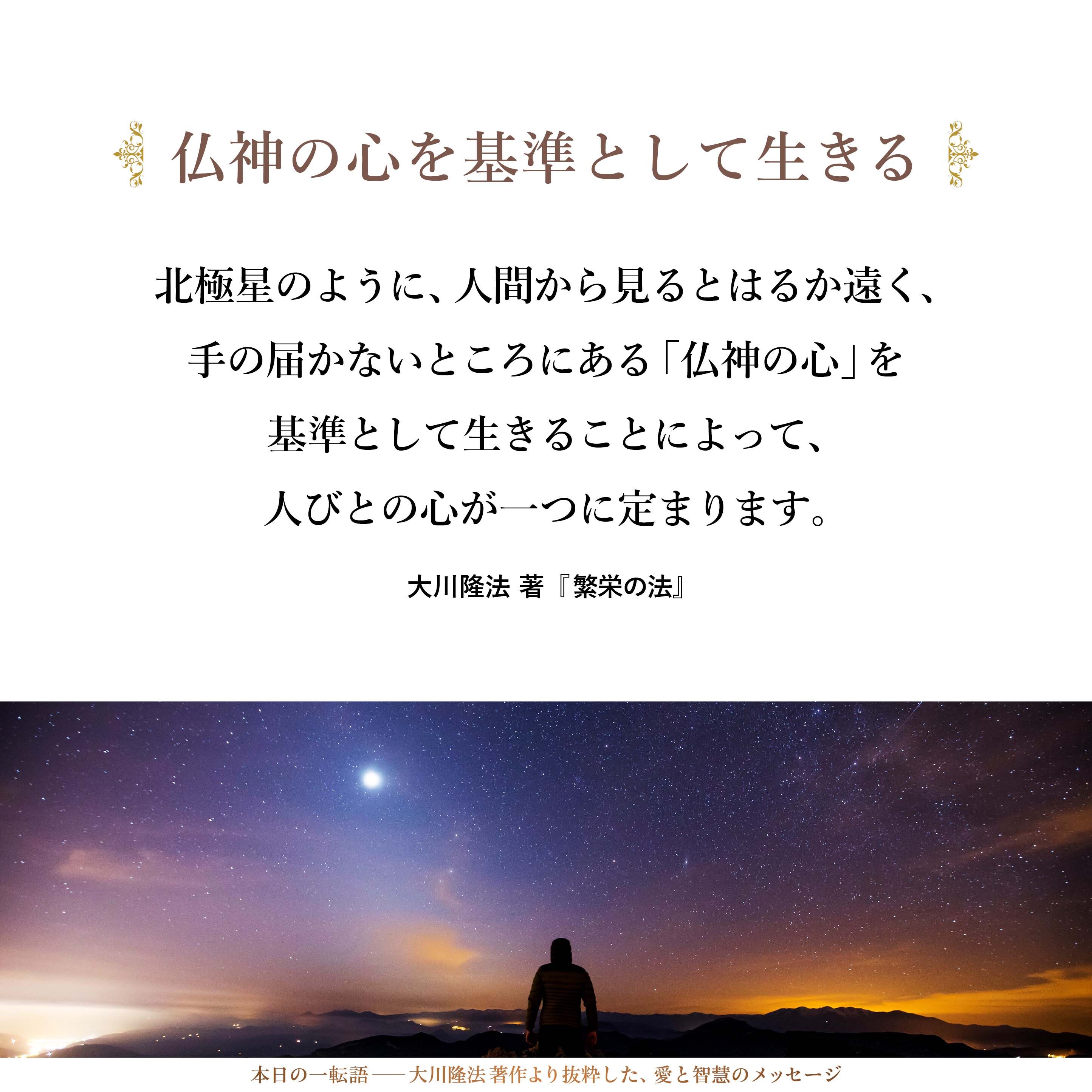 北極星のように、人間から見るとはるか遠く、手の届かないところにある「仏神の心」を基準として生きることによって、人びとの心が一つに定まります。
そして、人びとは、「各人はそれぞれの考えを持ち、さまざまな行動をするけれども、根本的には、大きな決まりに則って生きていくのだ」ということを納得し合うのです。
これが信仰の世界です。信仰は本能として、もともと人間に与えられているものなのです。