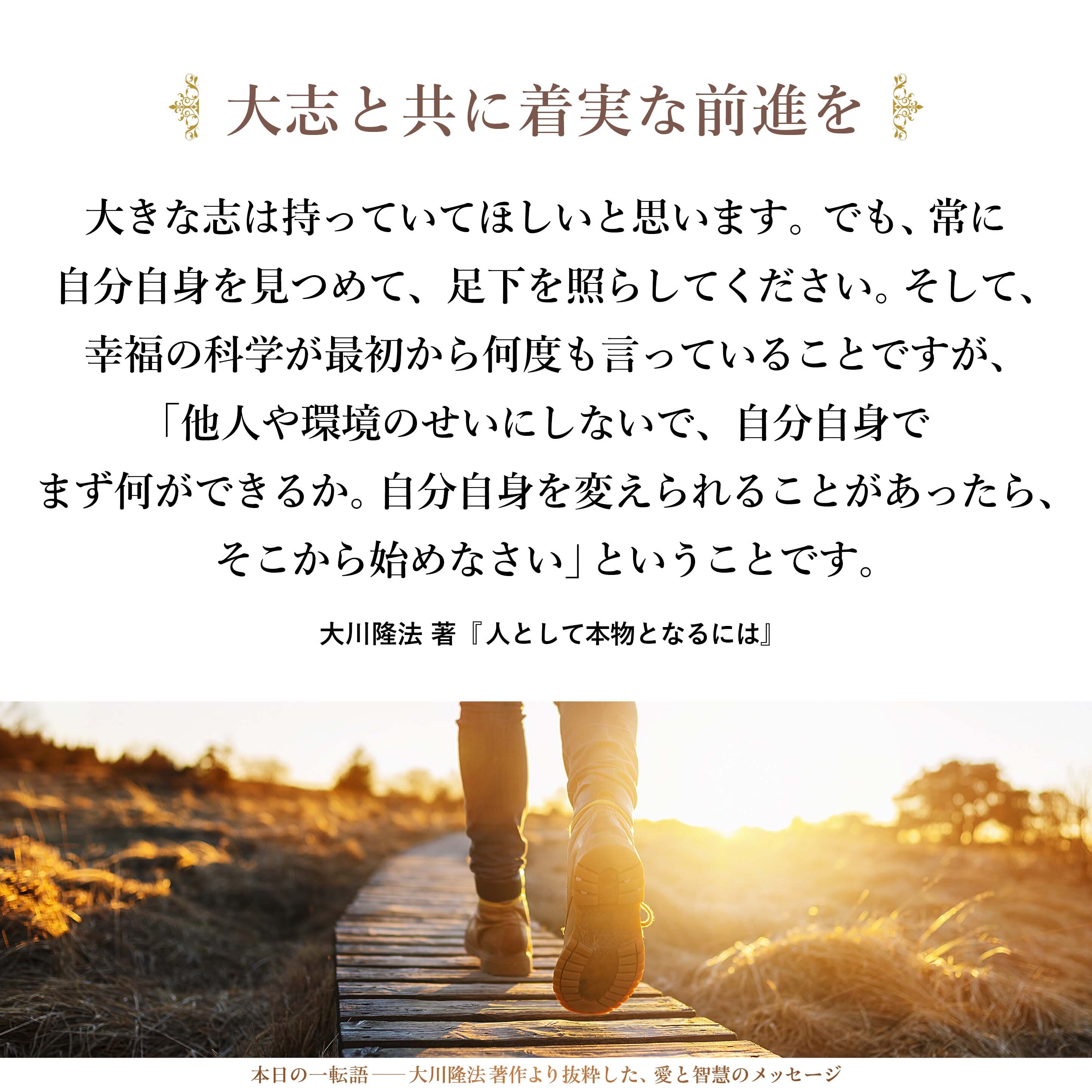 大きな志は持っていてほしいと思います。
でも、常に自分自身を見つめて、足下を照らしてください。
そして、幸福の科学が最初から何度も言っていることですが、「他人や環境のせいにしないで、自分自身でまず何ができるか。自分自身を変えられることがあったら、そこから始めなさい」ということです。