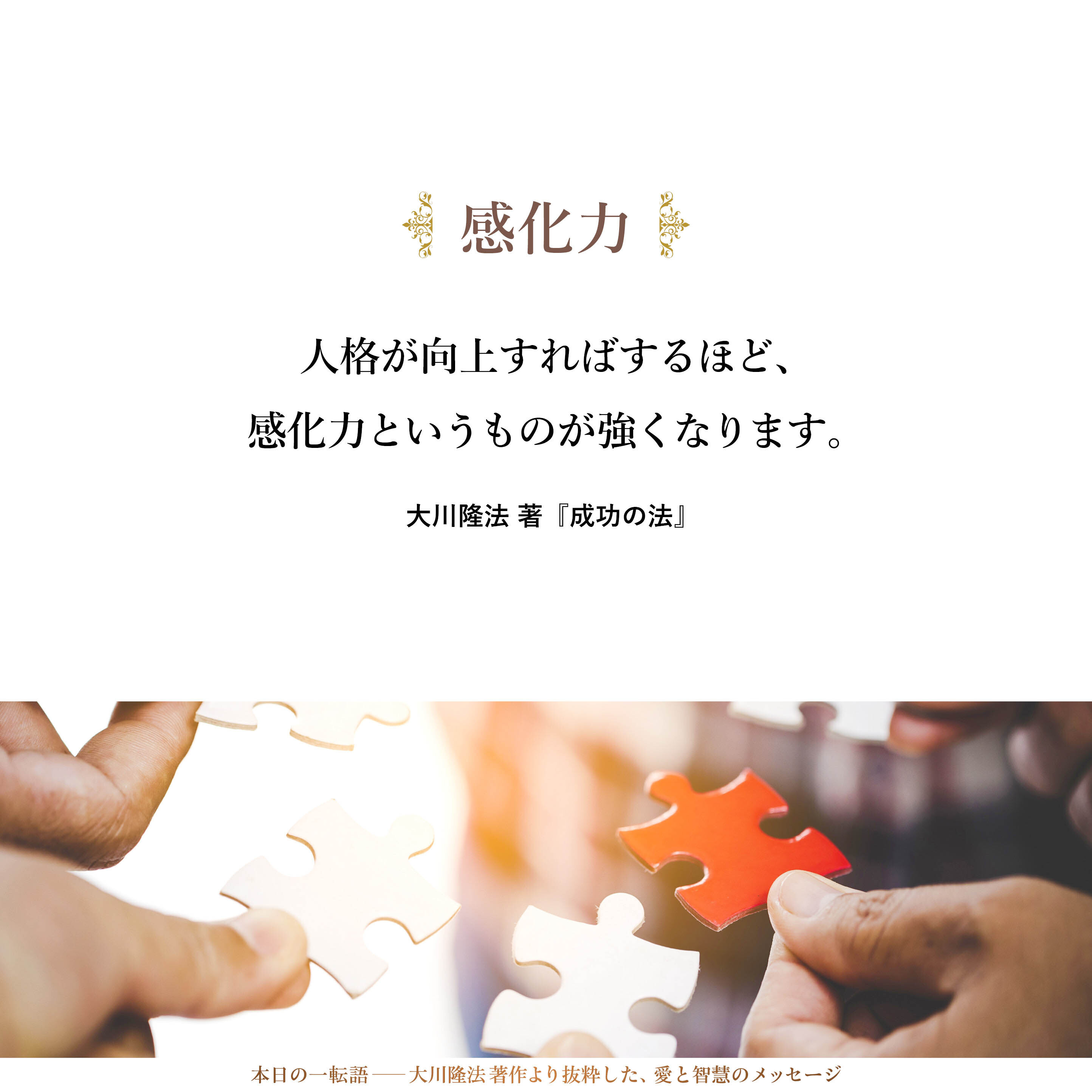 人格が向上すればするほど、感化力というものが強くなります。それも、単に、言葉による感化力、行動による感化力というものではなく、その人の存在自体に伴う感化力が強くなっていきます。周囲に対して、自然に影響を与えるようになっていきます。自然に、そういう感化力が備わってくるのです。