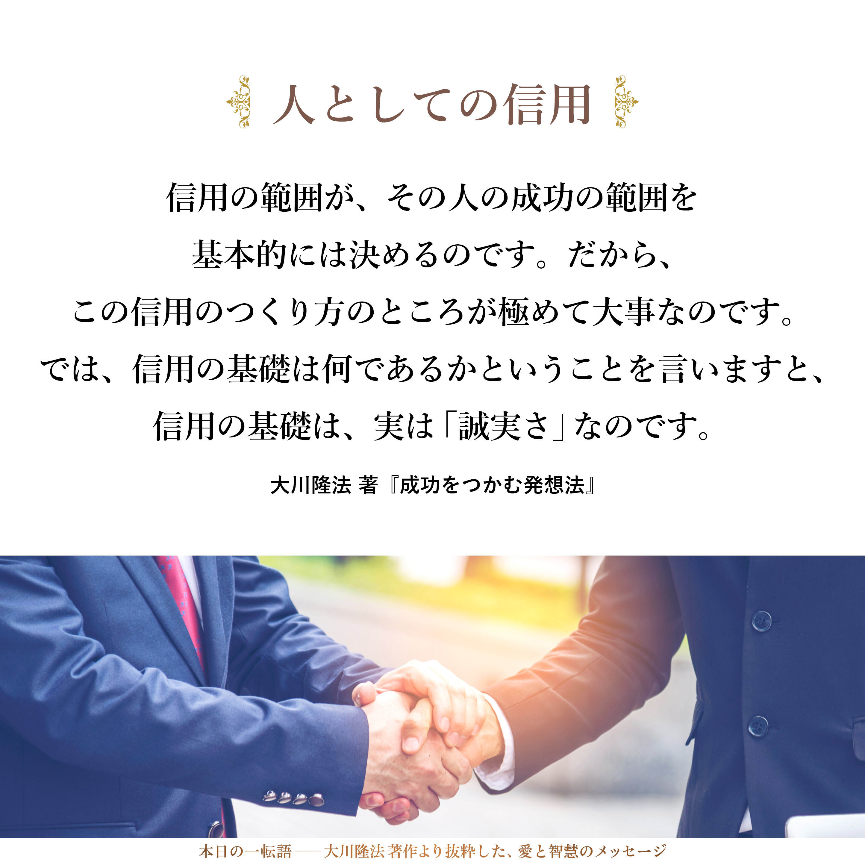 信用の範囲が、その人の成功の範囲を基本的には決めるのです。
だから、この信用のつくり方のところが極めて大事なのです。
では、信用の基礎は何であるかということを言いますと、信用の基礎は、実は「誠実さ」なのです。