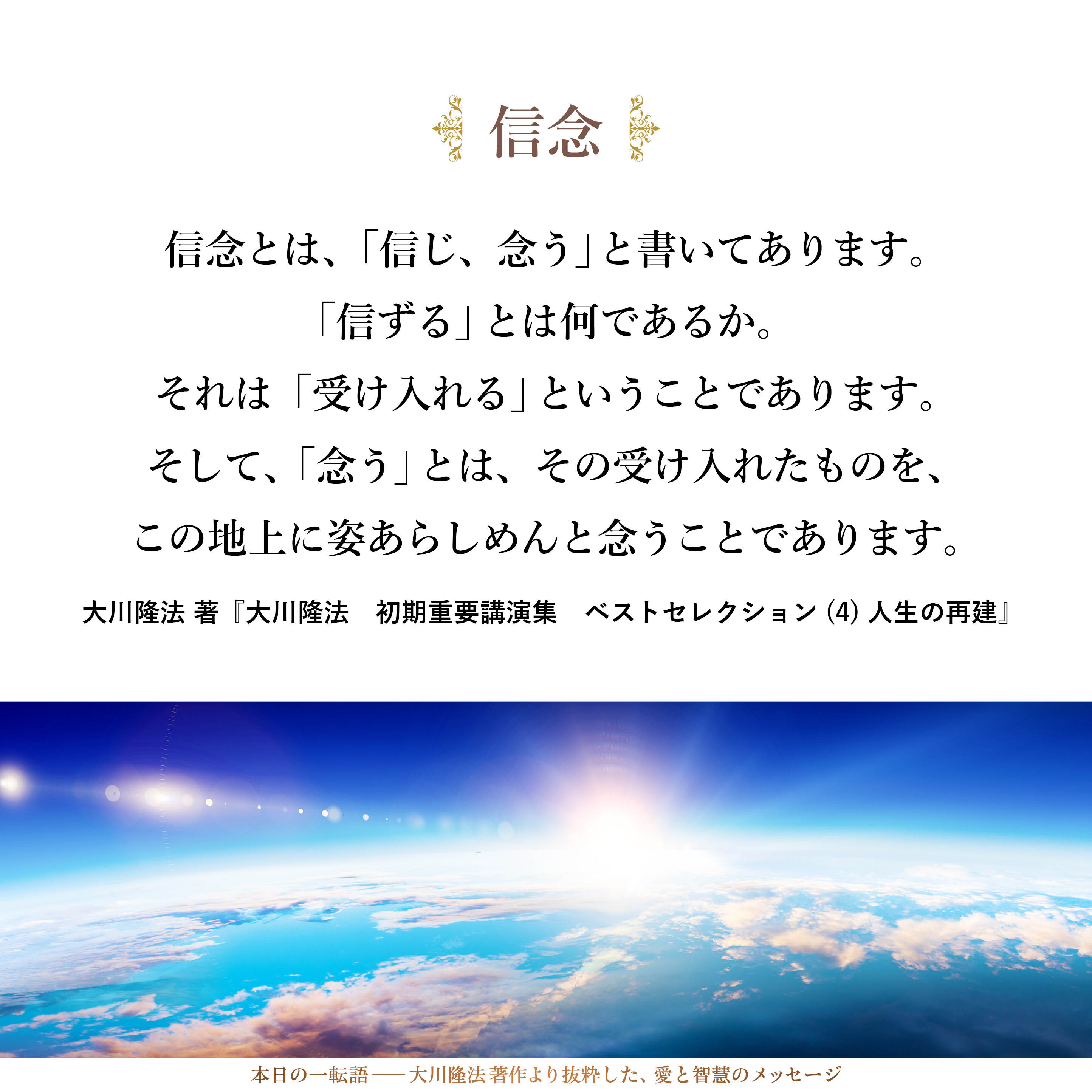 信念とは、「信じ、念う」と書いてあります。「信ずる」とは何であるか。それは「受け入れる」ということであります。そして、「念う」とは、その受け入れたものを、この地上に姿あらしめんと念うことであります。