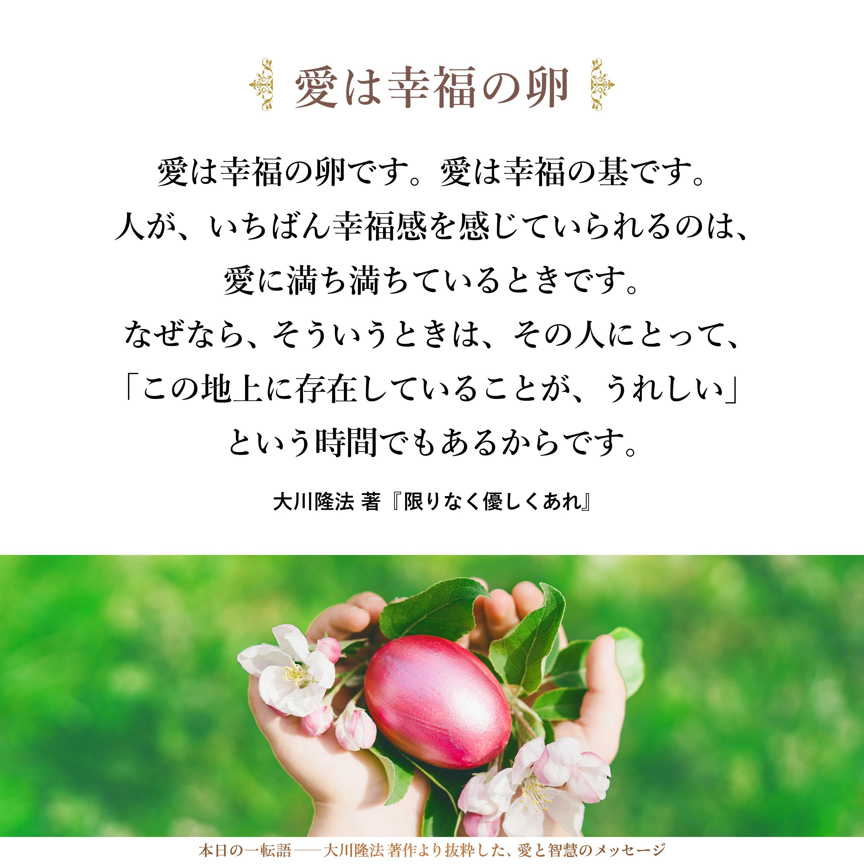 愛は幸福の卵です。愛は幸福の基です。
人が、いちばん幸福感を感じていられるのは、愛に満ち満ちているときです。なぜなら、そういうときは、その人にとって、「この地上に存在していることが、うれしい」という時間でもあるからです。