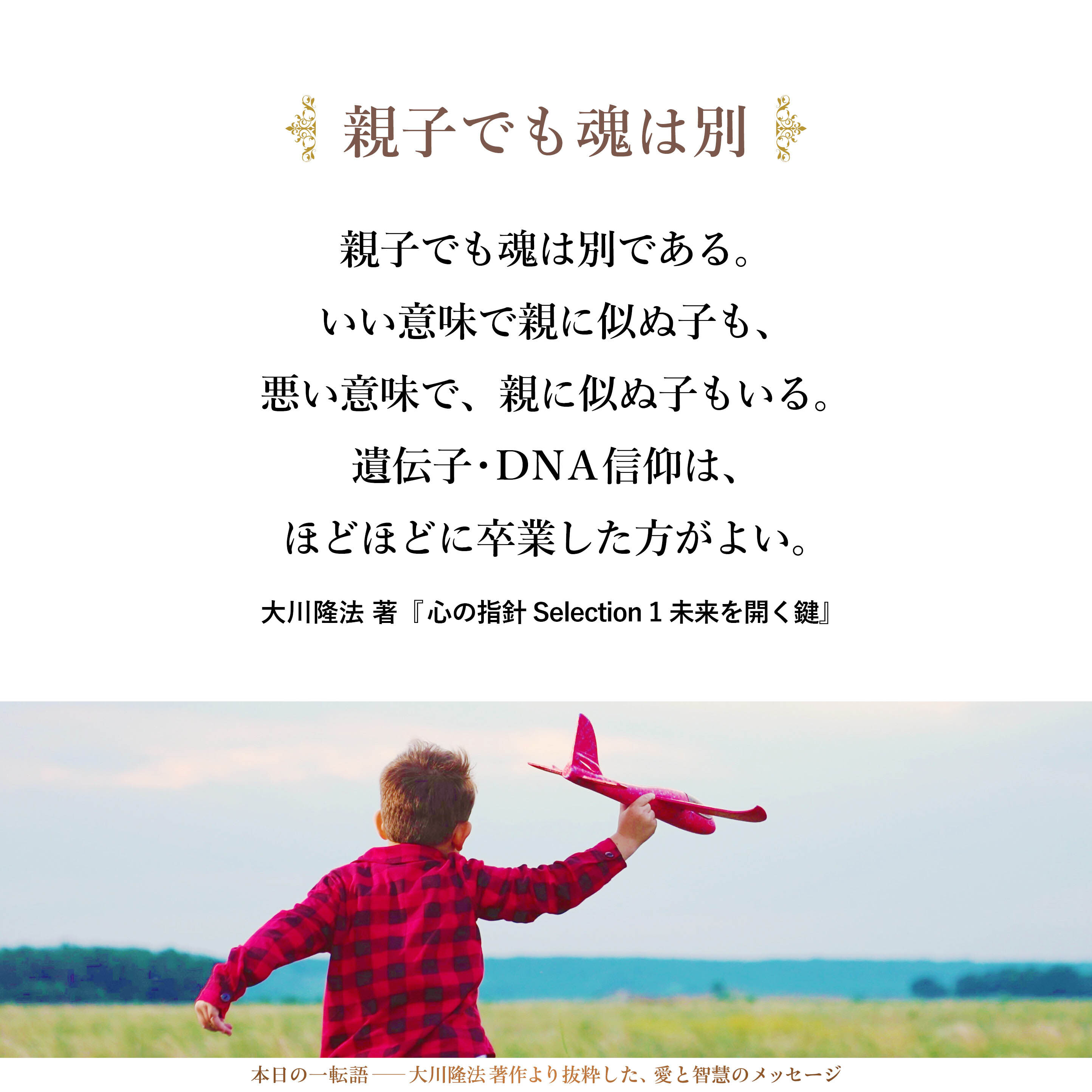 親子でも魂は別である。
いい意味で親に似ぬ子も、
悪い意味で、親に似ぬ子もいる。
遺伝子・ＤＮＡ信仰は、
ほどほどに卒業した方がよい。