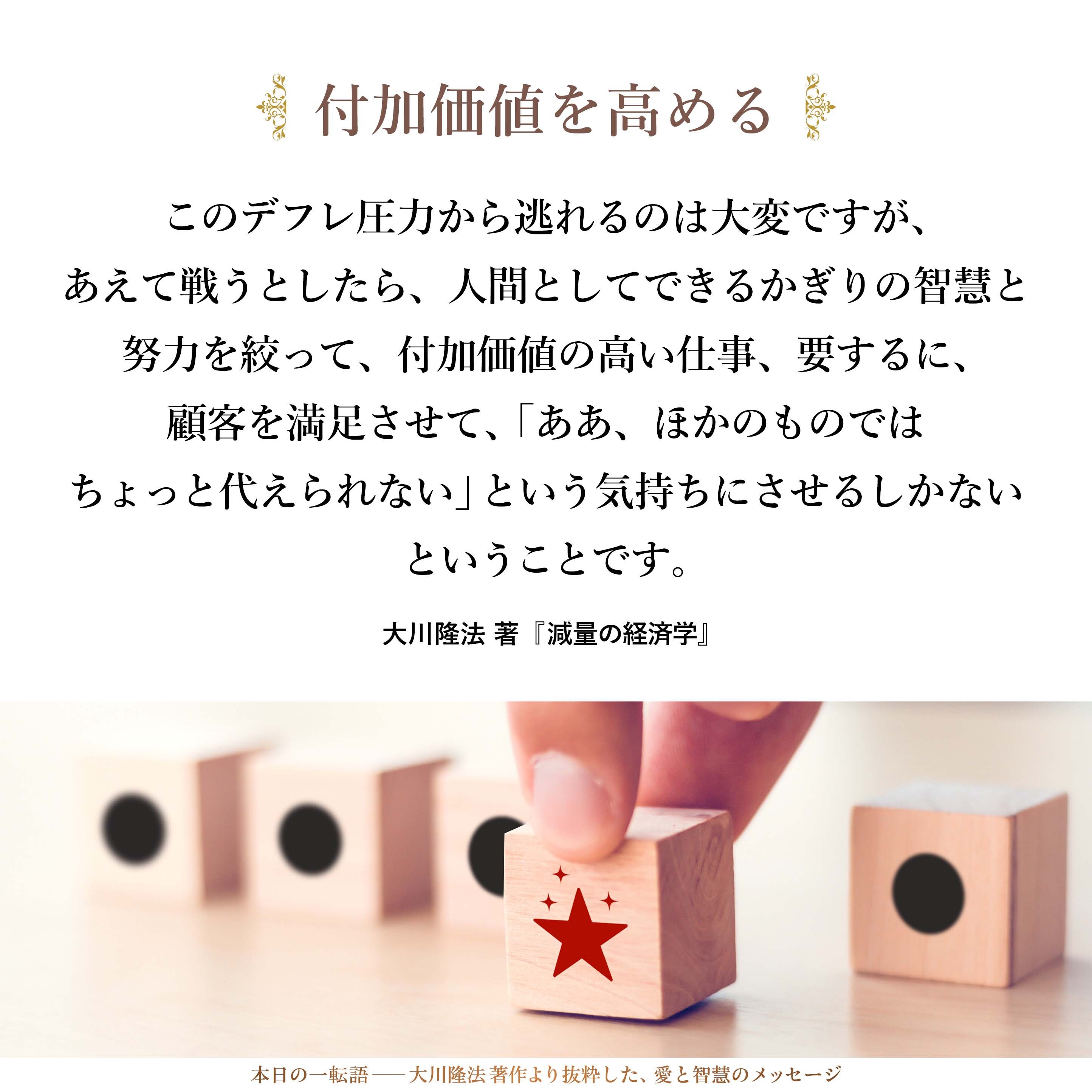 このデフレ圧力から逃れるのは大変ですが、あえて戦うとしたら、人間としてできるかぎりの智慧と努力を絞って、付加価値の高い仕事、要するに、顧客を満足させて、「ああ、ほかのものではちょっと代えられない」という気持ちにさせるしかないということです。