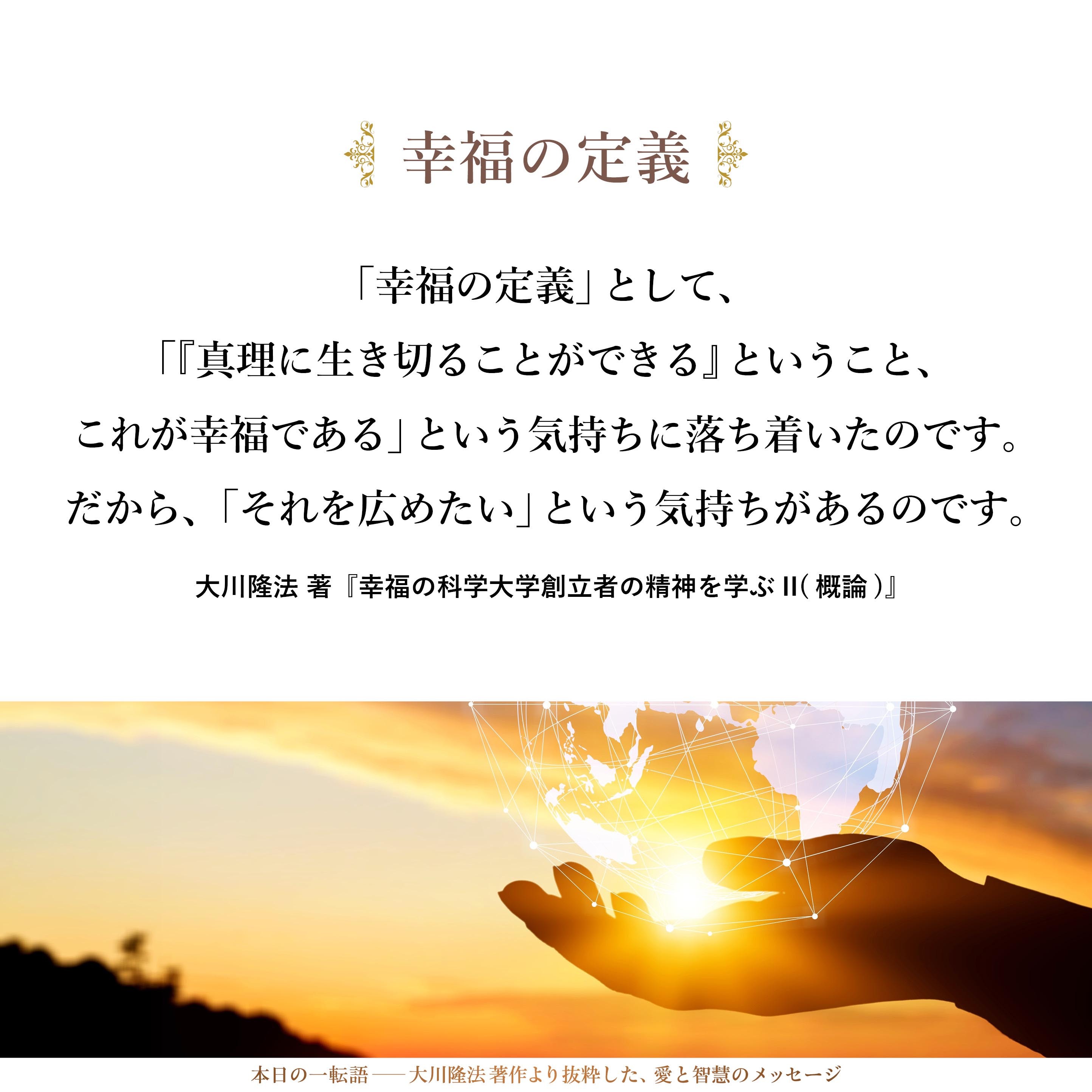 「幸福の定義」として、「『真理に生き切ることができる』ということ、これが幸福である」という気持ちに落ち着いたのです。
だから、「それを広めたい」という気持ちがあるのです。
私は、「幸福」という言葉を使っていますが、これは、別の言葉で言えば、「真理」という言葉と、かなり近い関係にあると言ってよいと思います。