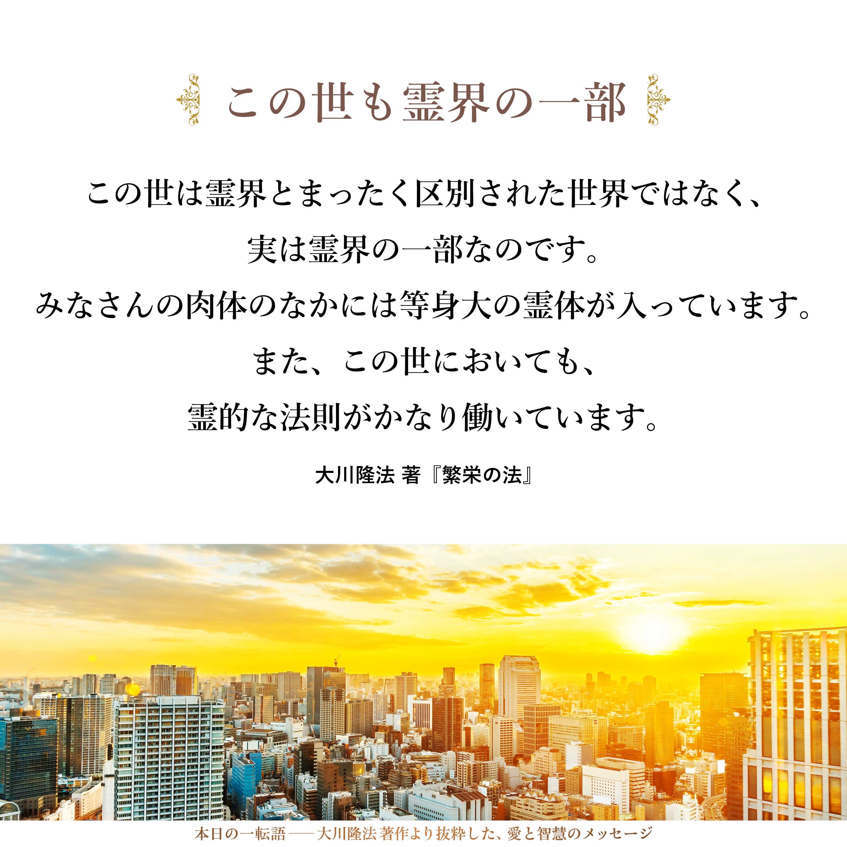 この世は霊界とまったく区別された世界ではなく、実は霊界の一部なのです。
みなさんの肉体のなかには等身大の霊体が入っています。また、この世においても、霊的な法則がかなり働いています。