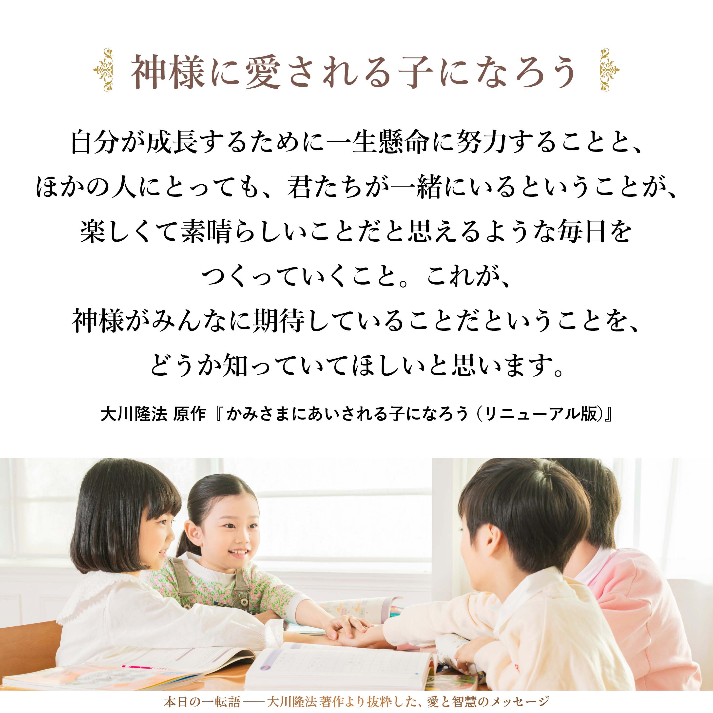 自分が成長するために一生懸命に努力することと、ほかの人にとっても、君たちが一緒にいるということが、楽しくて素晴らしいことだと思えるような毎日をつくっていくこと。これが、神様がみんなに期待していることだということを、どうか知っていてほしいと思います。
（巻末掲載の原作御法話より）