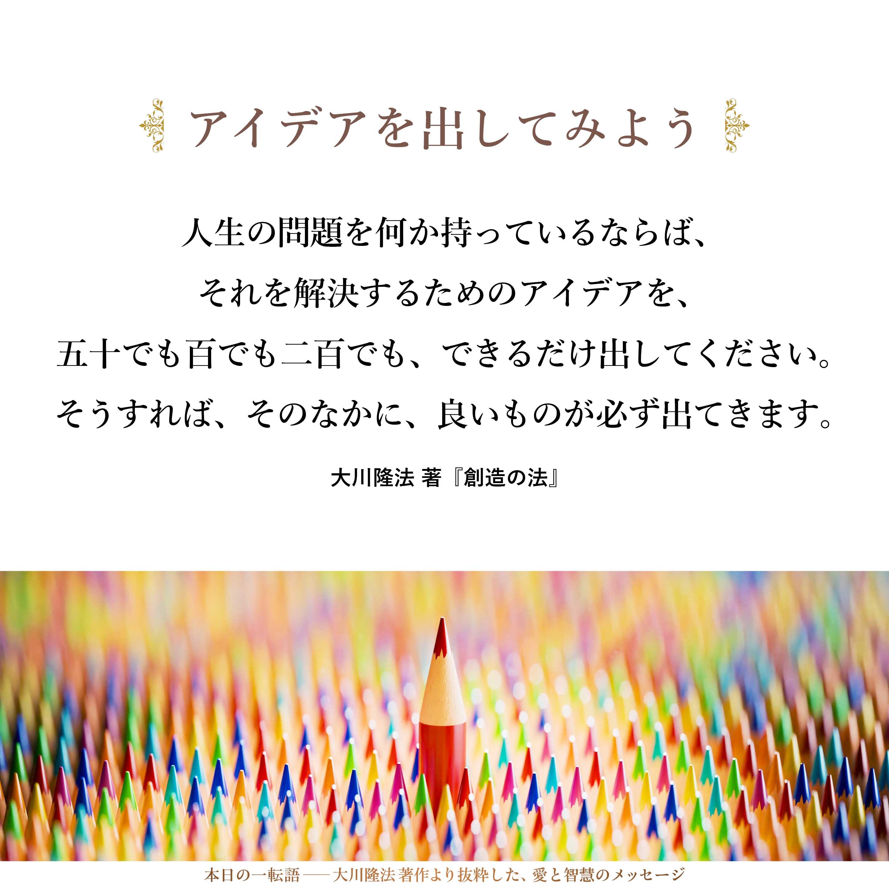 人生の問題を何か持っているならば、それを解決するためのアイデアを、五十でも百でも二百でも、できるだけ出してください。そうすれば、そのなかに、良いものが必ず出てきます。量を出さなければいけません。