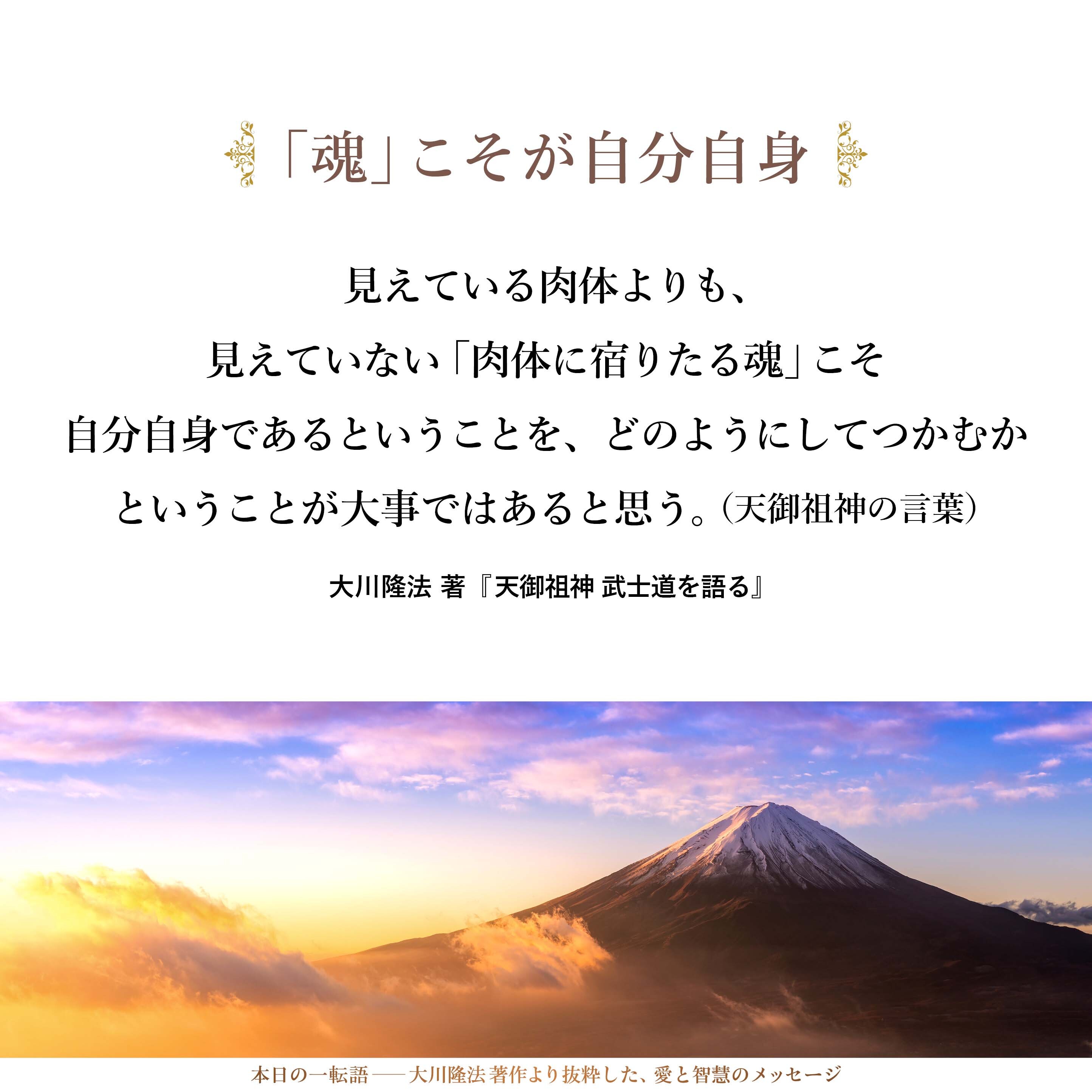 見えている肉体よりも、見えていない「肉体に宿りたる魂」こそ自分自身であるということを、どのようにしてつかむかということが大事ではあると思う。
その方法として、やはり、「精神を鍛える」ということを考えなければならないし、「人生の一大事においては、この世に命生き長らえるよりも大切なことあらば、その身を捨てて、その大切なもののために、この世での命を捨てることも惜しまない。それだけの勇気と胆力を持ちなさい」ということであったかな。
（天御祖神の言葉）
