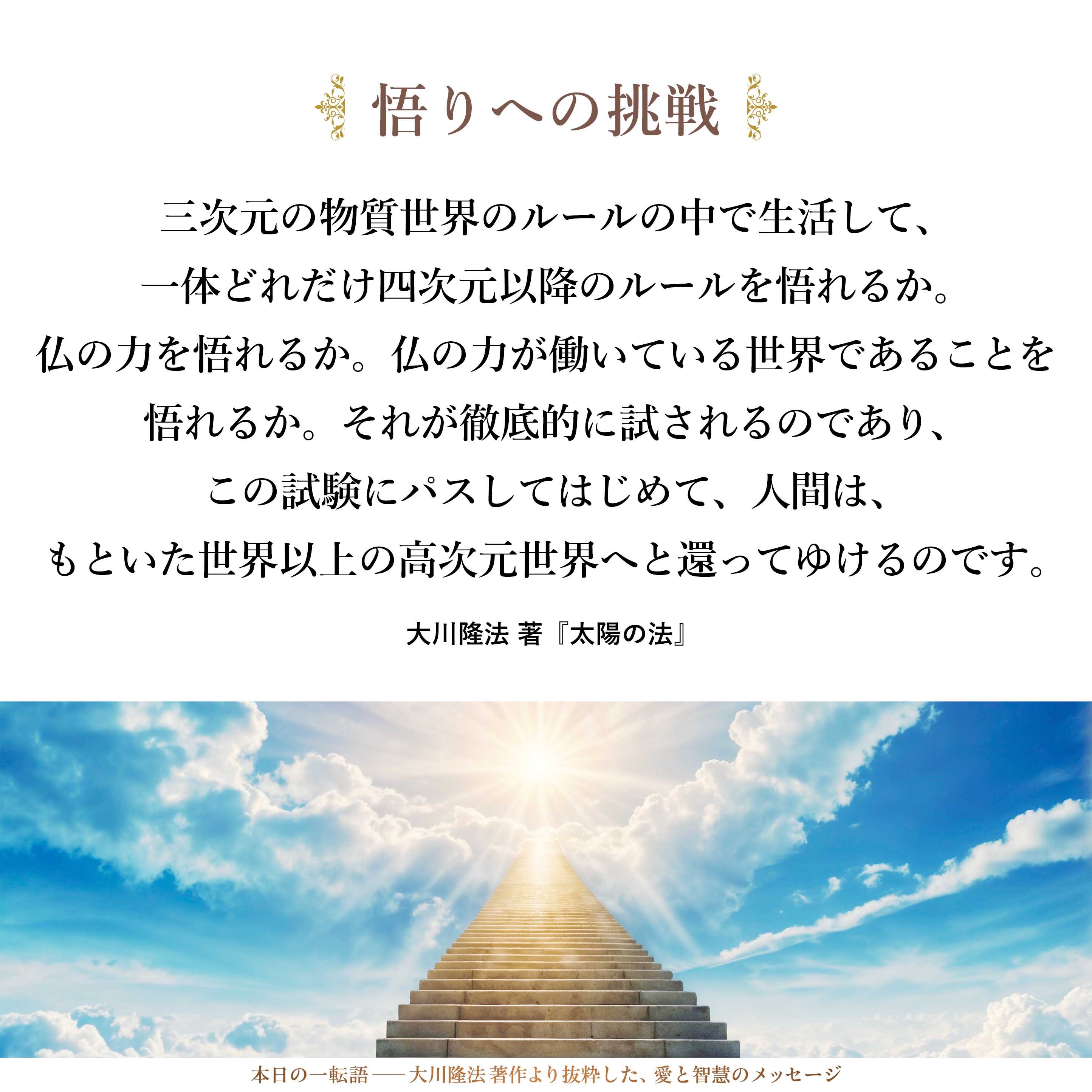霊的に自由自在のときに、仏を信ずることは容易です。しかし、この三次元の物質世界のルールの中で生活して、一体どれだけ四次元以降のルールを悟れるか。仏の力を悟れるか。仏の力が働いている世界であることを悟れるか。それが徹底的に試されるのであり、この試験にパスしてはじめて、人間は、もといた世界以上の高次元世界へと還ってゆけるのです。