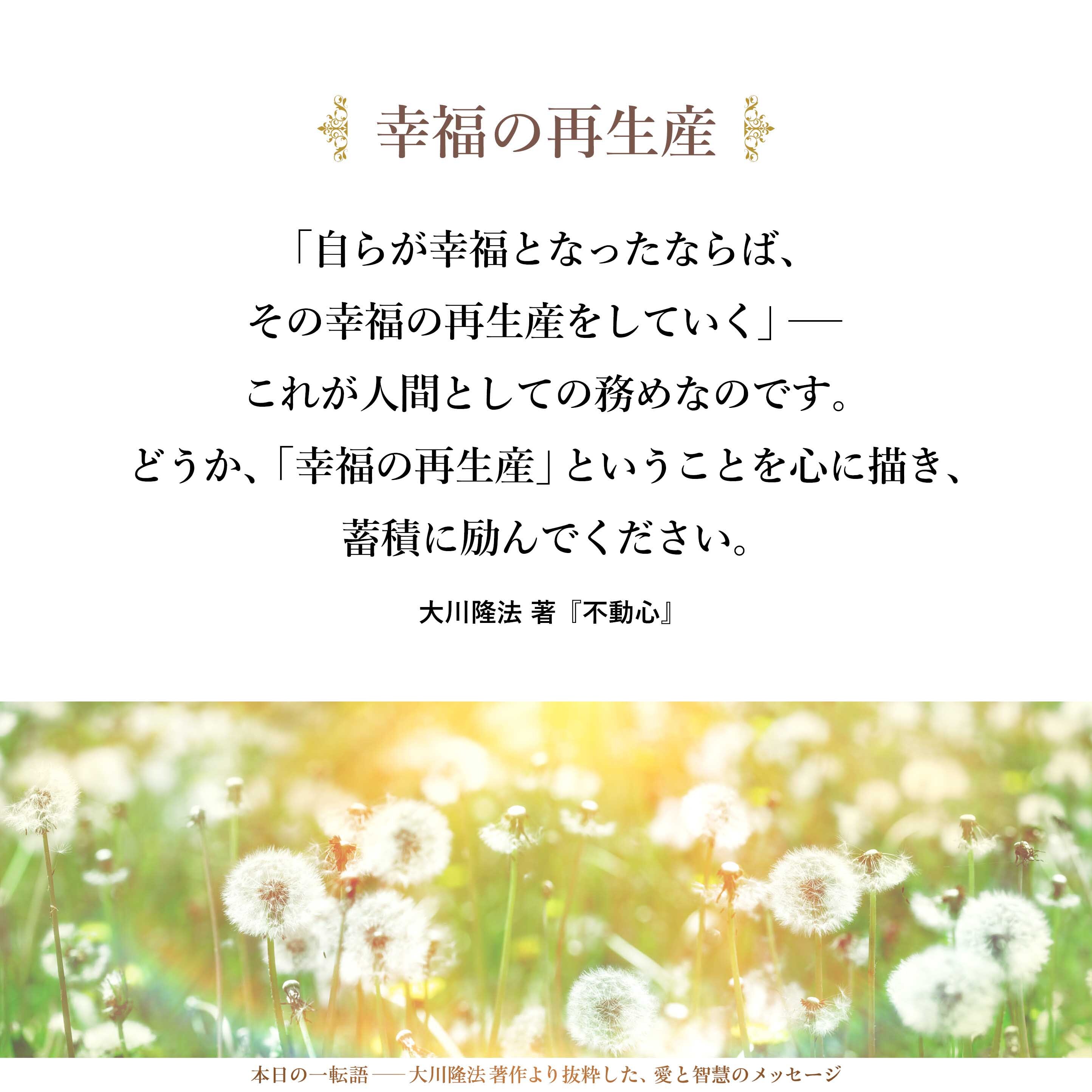 「自分が一生の間に蓄積したことを、単に蓄えているだけではなく、多くの人の喜びや幸福としていく」「自らが幸福となったならば、その幸福の再生産をしていく」――これが人間としての務めなのです。
どうか、「幸福の再生産」ということを心に描き、蓄積に励んでください。