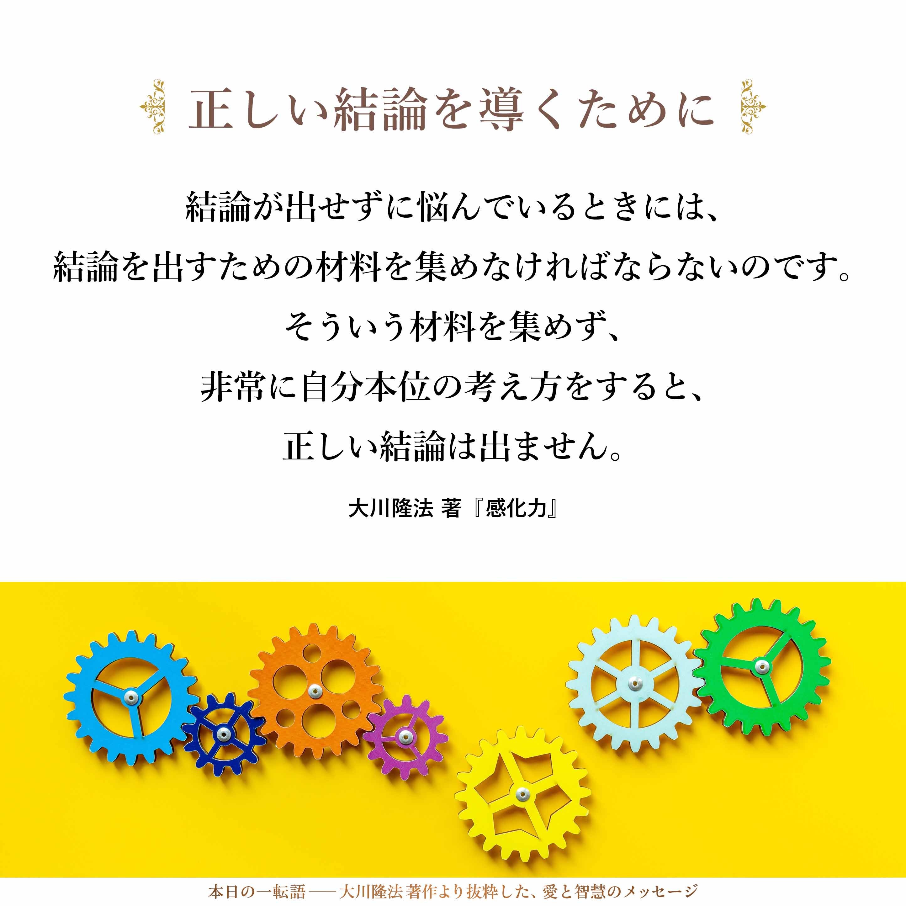 結論が出せずに悩んでいるときには、結論を出すための材料を集めなければならないのです。そういう材料を集めず、非常に自分本位の考え方をすると、正しい結論は出ません。