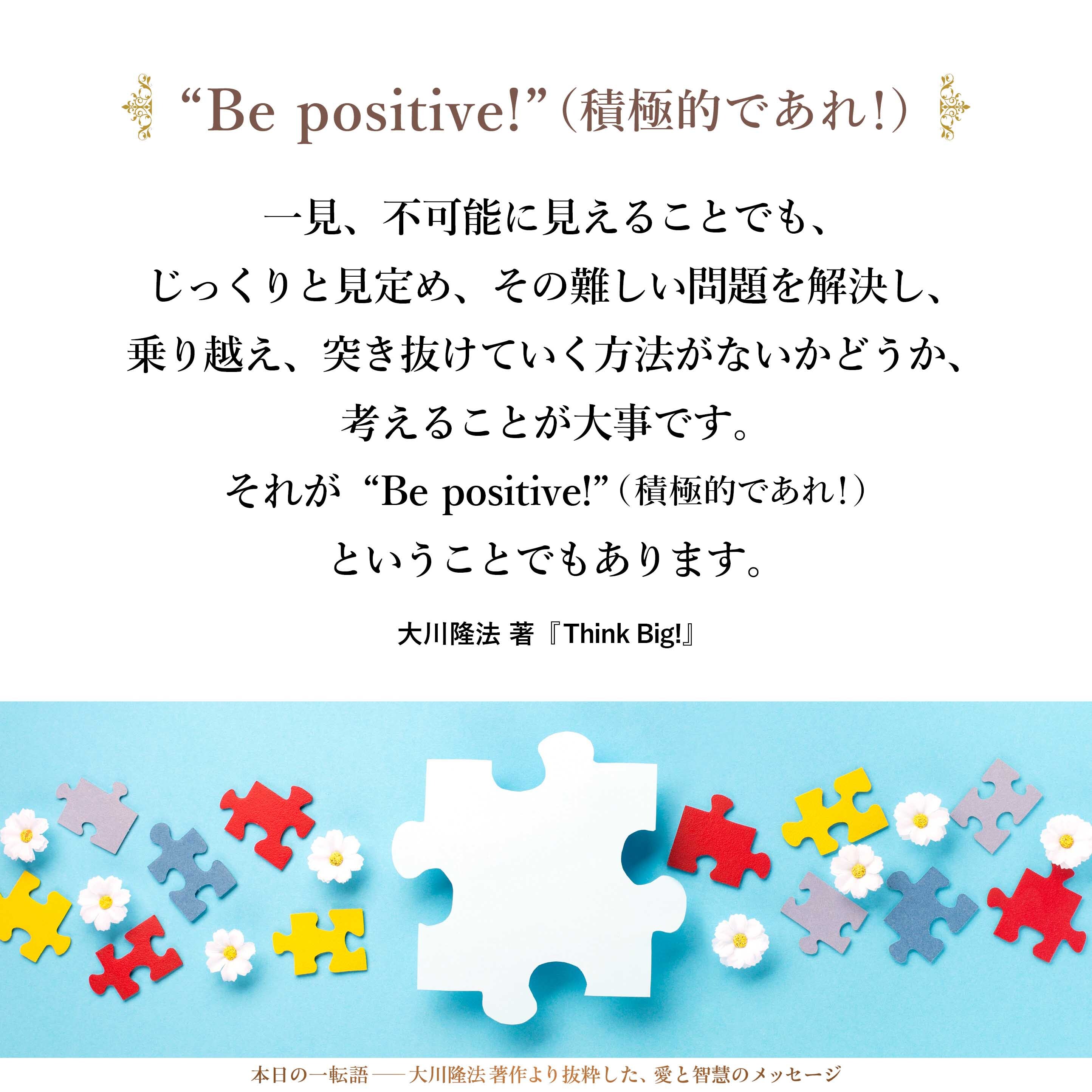 一見、不可能に見えることでも、じっくりと見定め、その難しい問題を解決し、乗り越え、突き抜けていく方法がないかどうか、考えることが大事です。
それが“Be positive!”（積極的であれ！）ということでもあります。