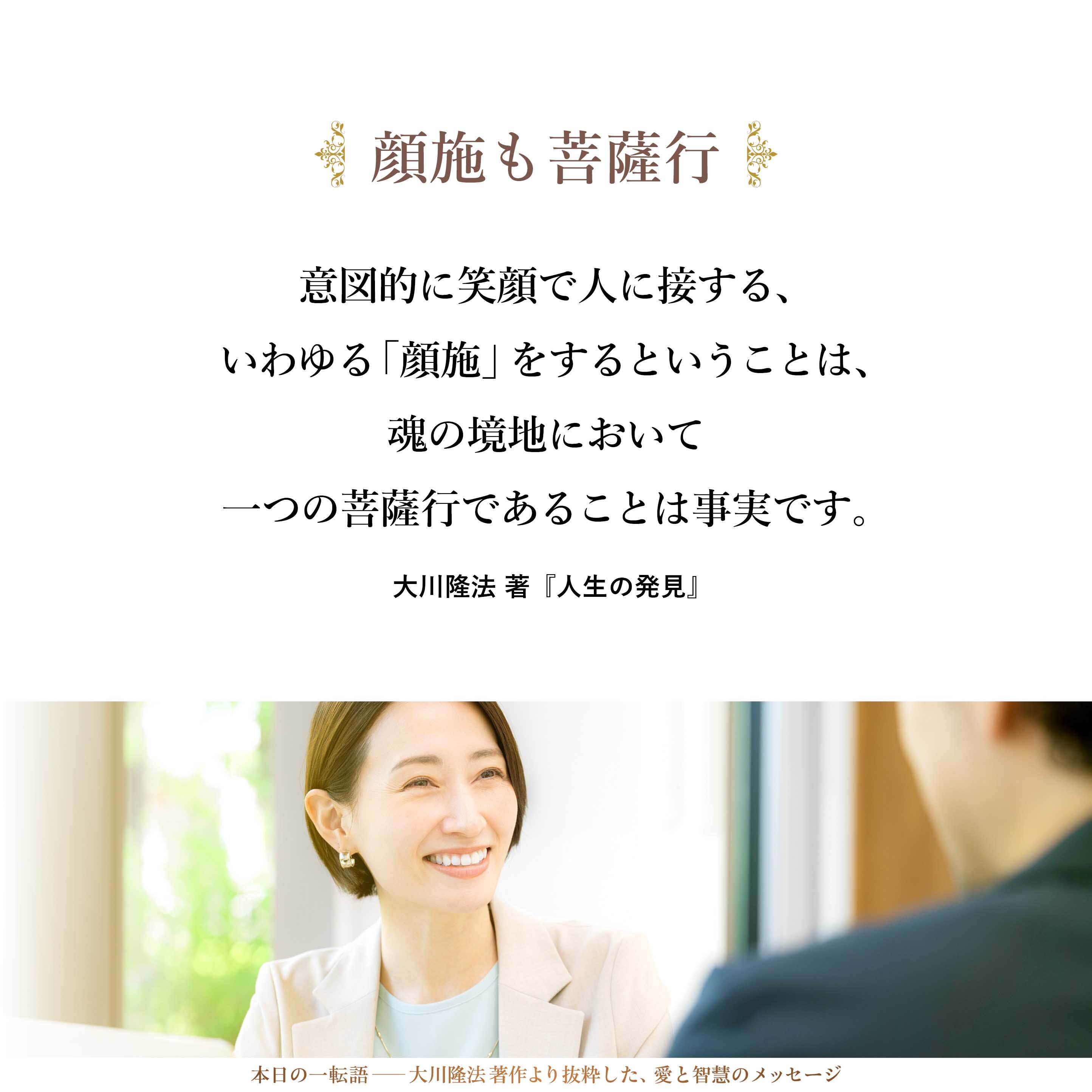 意図的に笑顔で人に接する、いわゆる「顔施」をするということは、魂の境地において一つの菩薩行であることは事実です。世の中をユートピア化していくための一つの方法論です。