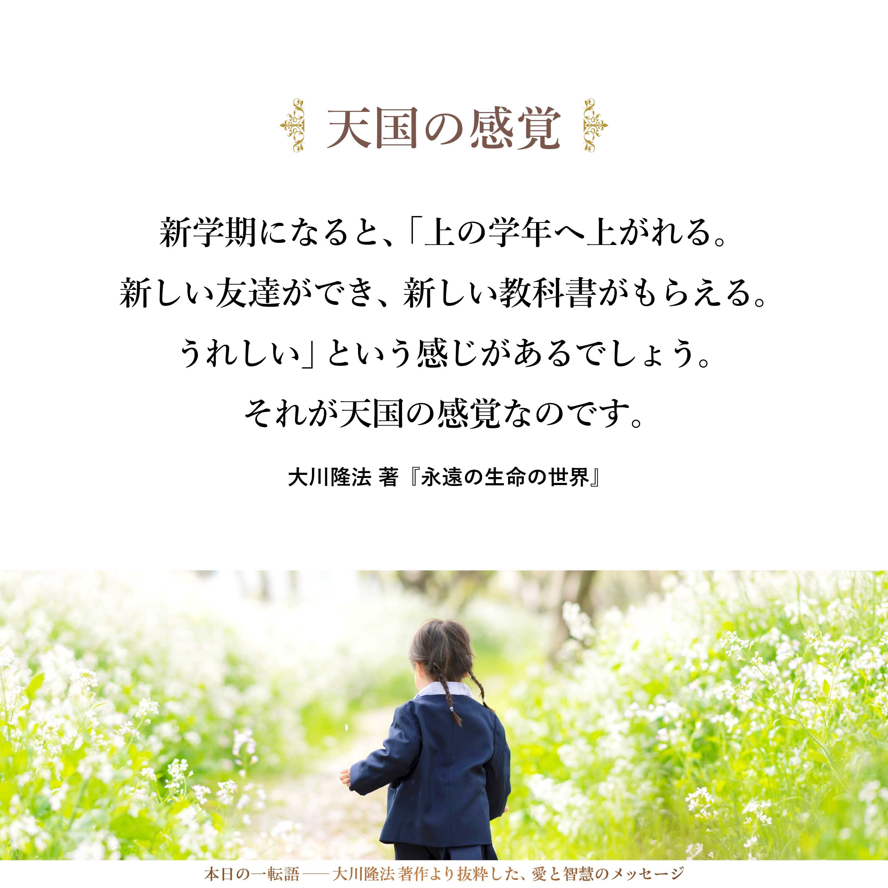 タンポポや菜の花が咲き、ヒバリやモンシロチョウが飛ぶと、「もうすぐ春が来る。うれしい」という、春の予感がするでしょう。あるいは、新学期になると、「上の学年へ上がれる。新しい友達ができ、新しい教科書がもらえる。うれしい」という感じがあるでしょう。それが天国の感覚なのです。
