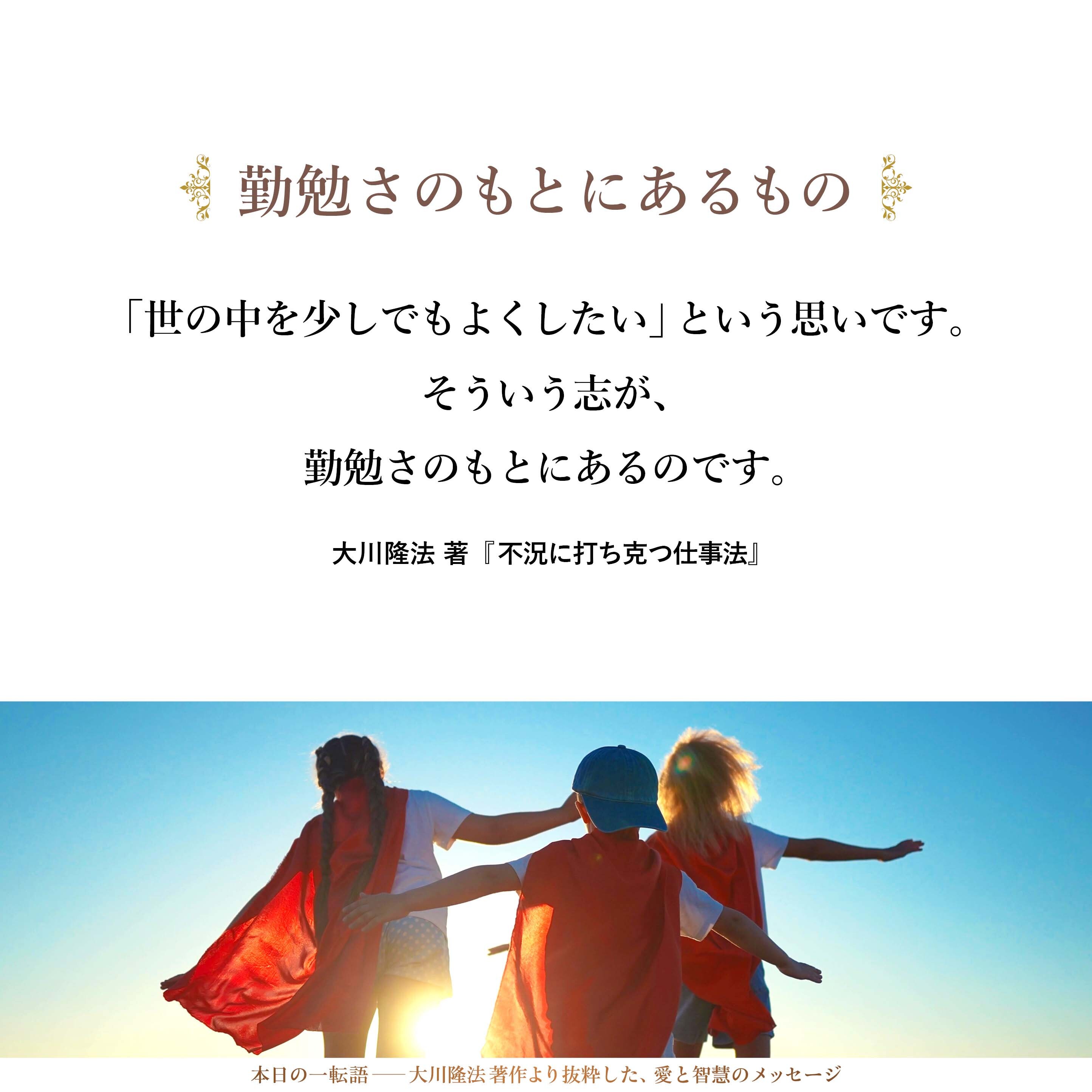 勤勉さのもとにあるものは、いったい何でしょうか。それを考えると、私は、やはり、「志」という言葉が思い浮かびます。古い言葉ですが、どうしても、「志」という言葉が出てくるのです。
それは、「世の中に対して、微力であっても、何らかの愛の一滴を加えたい」という気持ちであり、大きな言葉で言えば、「人類の進歩にわずかなりとも貢献したい」という気持ちです。「世の中を少しでもよくしたい」という思いです。そういう志が、勤勉さのもとにあるのです。