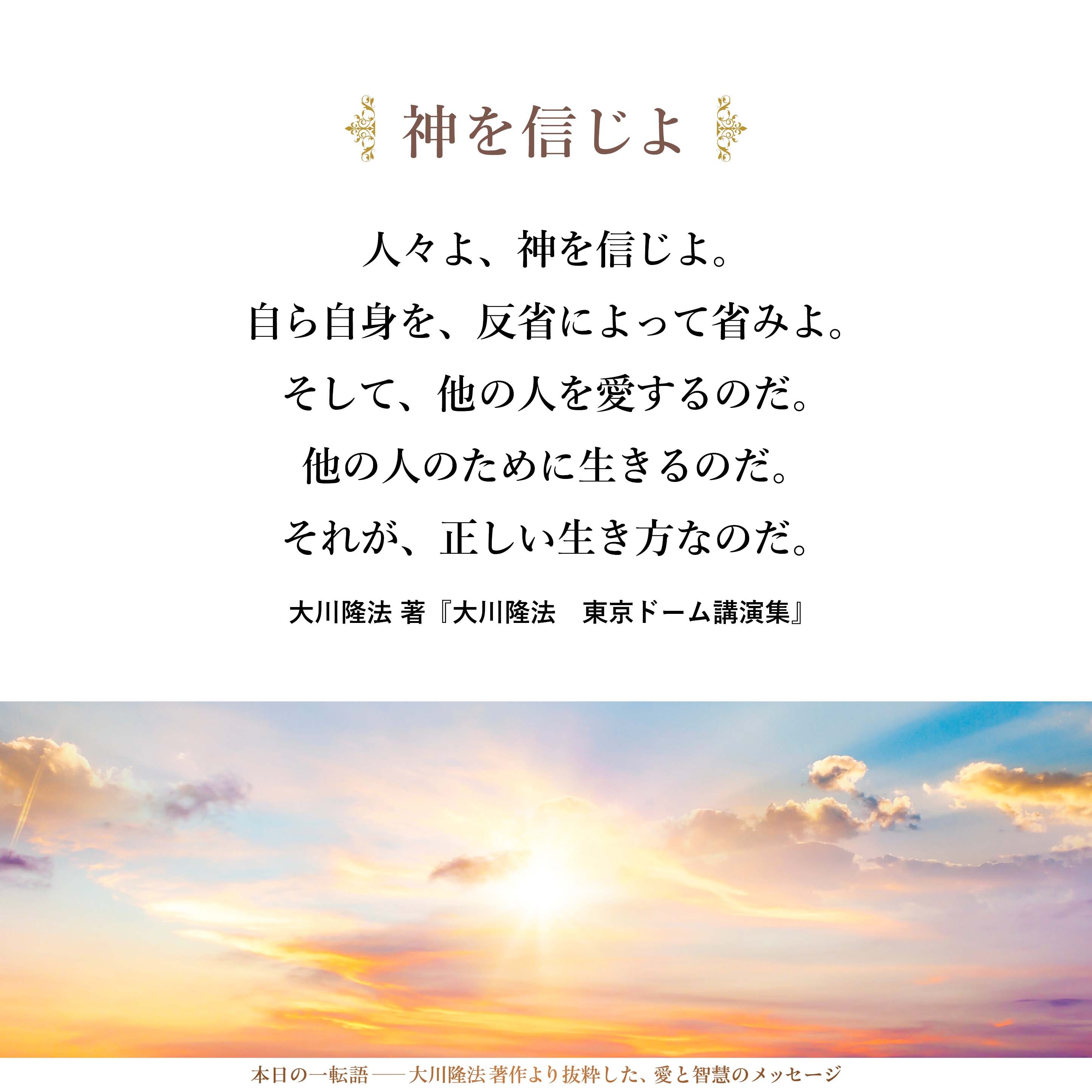 人々よ、神を信じよ。
自ら自身を、反省によって省みよ。
そして、他の人を愛するのだ。
他の人のために生きるのだ。
それが、正しい生き方なのだ。