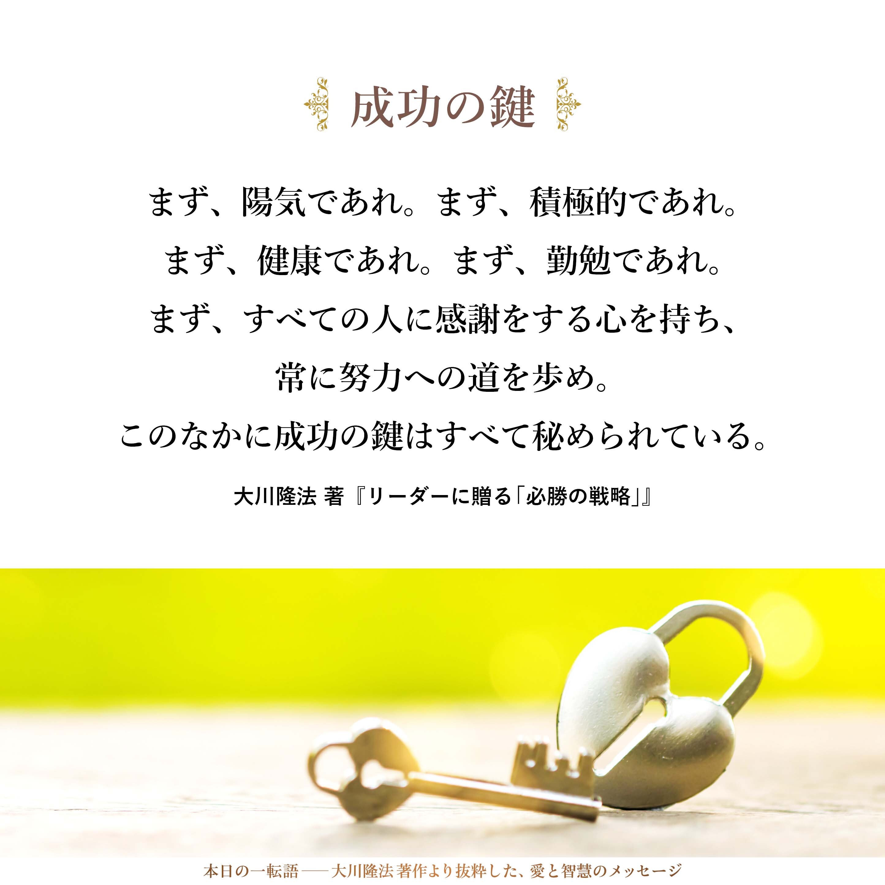 まず、陽気であれ。
まず、積極的であれ。
まず、健康であれ。
まず、勤勉であれ。
まず、すべての人に感謝をする心を持ち、
常に努力への道を歩め。
このなかに成功の鍵はすべて秘められている。
あとは持続だ、継続だ。
それができるかどうかが
成功者と失敗者を分けるのだ。