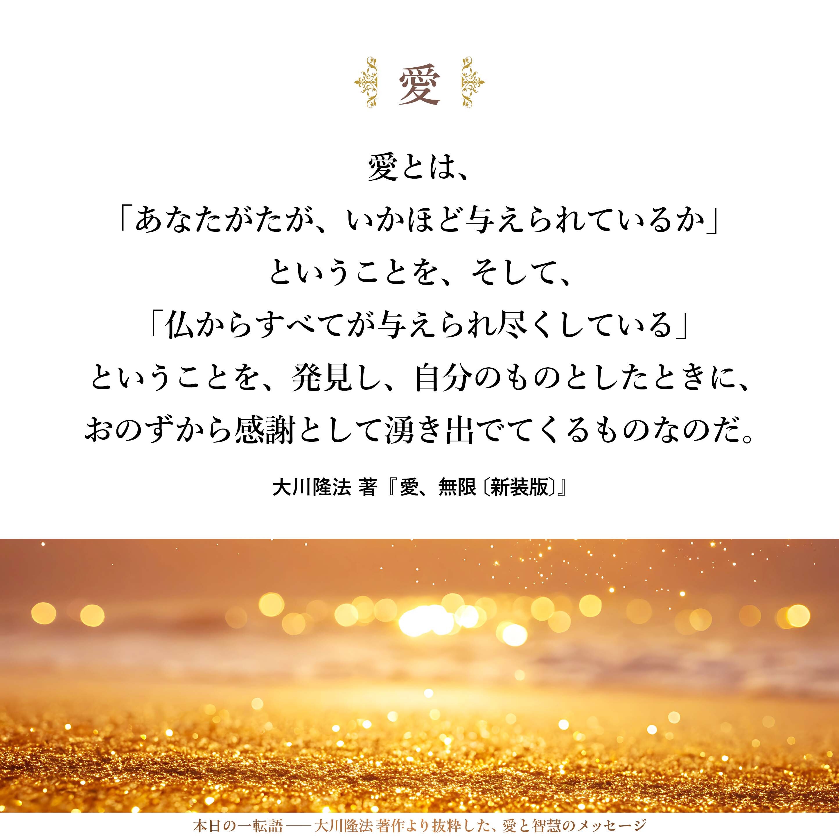 愛とは、
「あなたがたが、いかほど与えられているか」ということを、
そして、「仏からすべてが与えられ尽くしている」ということを、
発見し、自分のものとしたときに、
おのずから感謝として湧き出でてくるものなのだ。