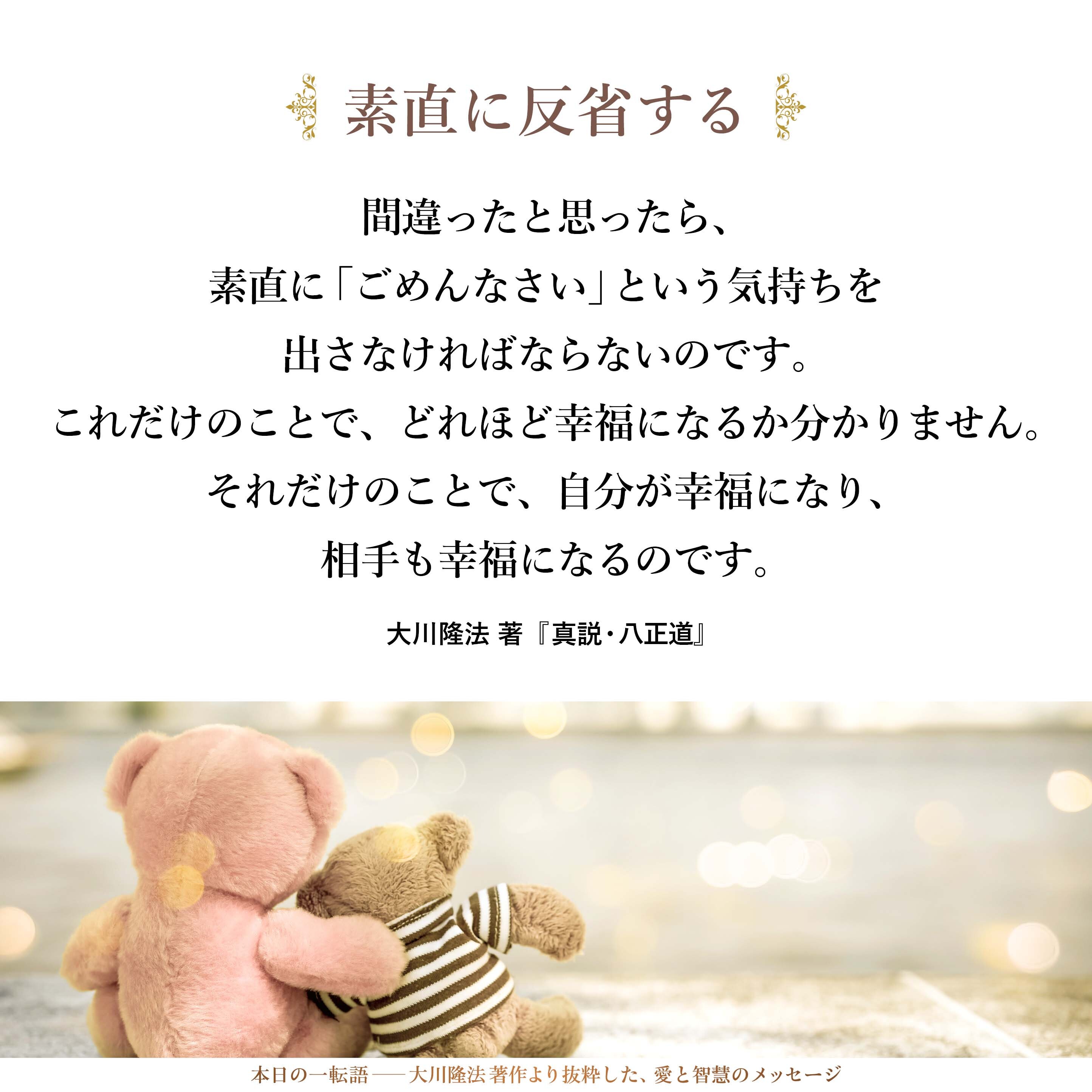 間違ったと思ったら、素直に「ごめんなさい」という気持ちを出さなければならないのです。これだけのことで、どれほど幸福になるか分かりません。それだけのことで、自分が幸福になり、相手も幸福になるのです。周りの人も幸福になれるのです。