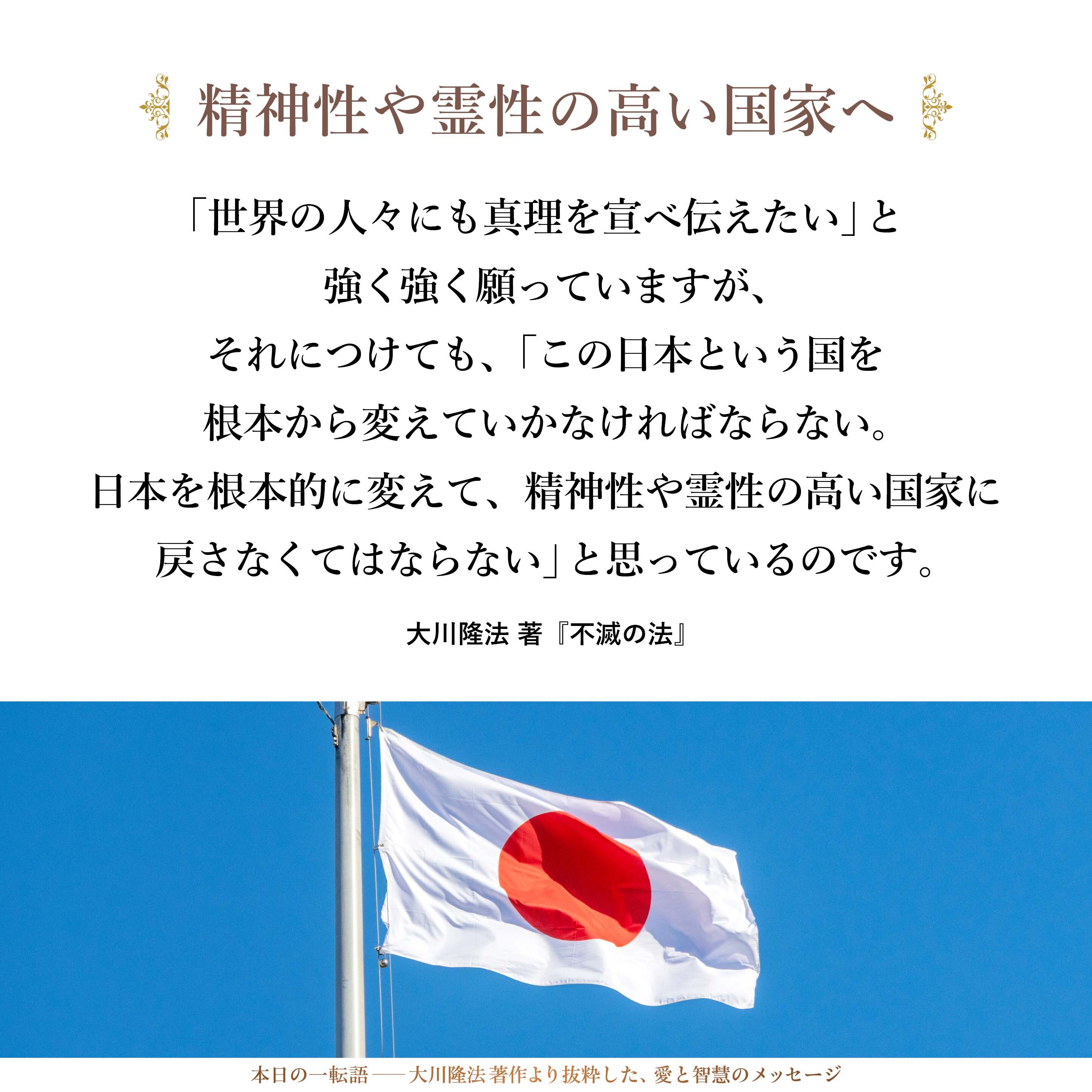 「世界の人々にも真理を宣べ伝えたい」と強く強く願っていますが、それにつけても、「この日本という国を根本から変えていかなければならない。日本を根本的に変えて、精神性や霊性の高い国家に戻さなくてはならない」と思っているのです。
