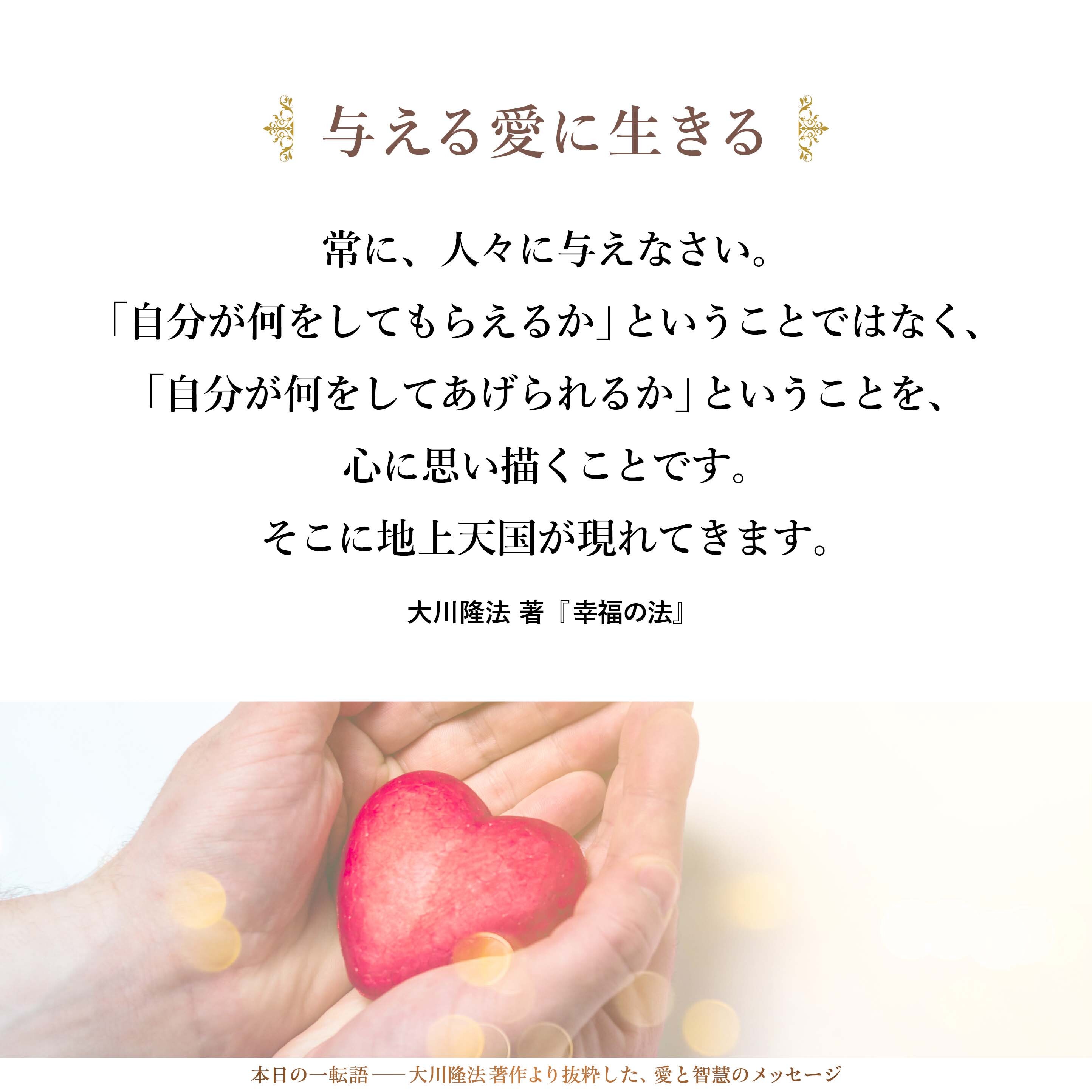 常に、人のためによかれと思う生き方をしなさい。常に、人々に与えなさい。「自分が何をしてもらえるか」ということではなく、「自分が何をしてあげられるか」ということを、心に思い描くことです。そこに地上天国が現れてきます。