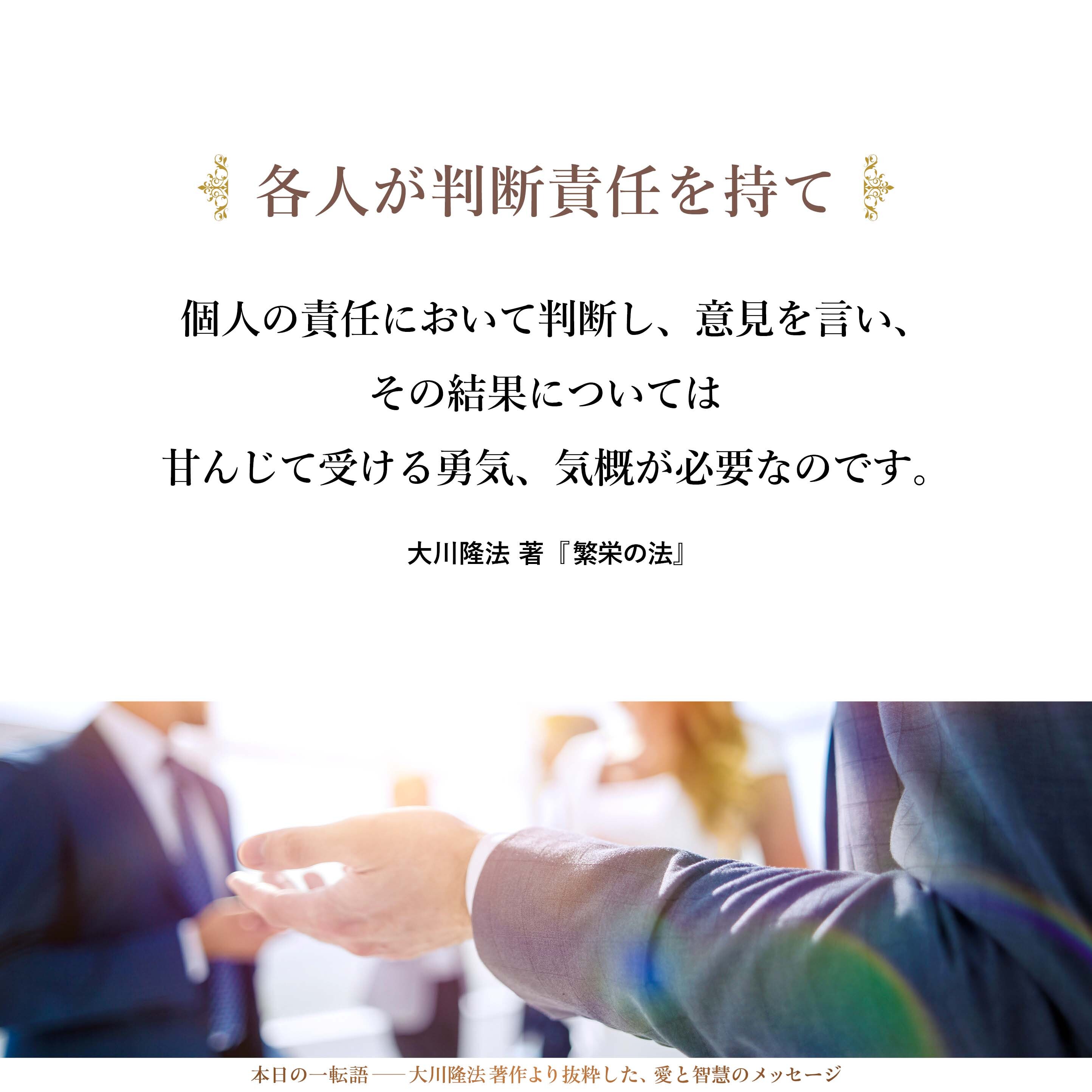 スローガンや空気でしか人びとが動かないというのは、集合霊や軍隊アリのような動き方であり、各人が判断責任を持っていない証拠です。これは人びとの知性がきわめて弱いことと、全体の流れに対して、「いや、私はこう考える」とは言えないような精神的土壌があることを意味しています。
しかし、個人の責任において判断し、意見を言い、その結果については甘んじて受ける勇気、気概が必要なのです。