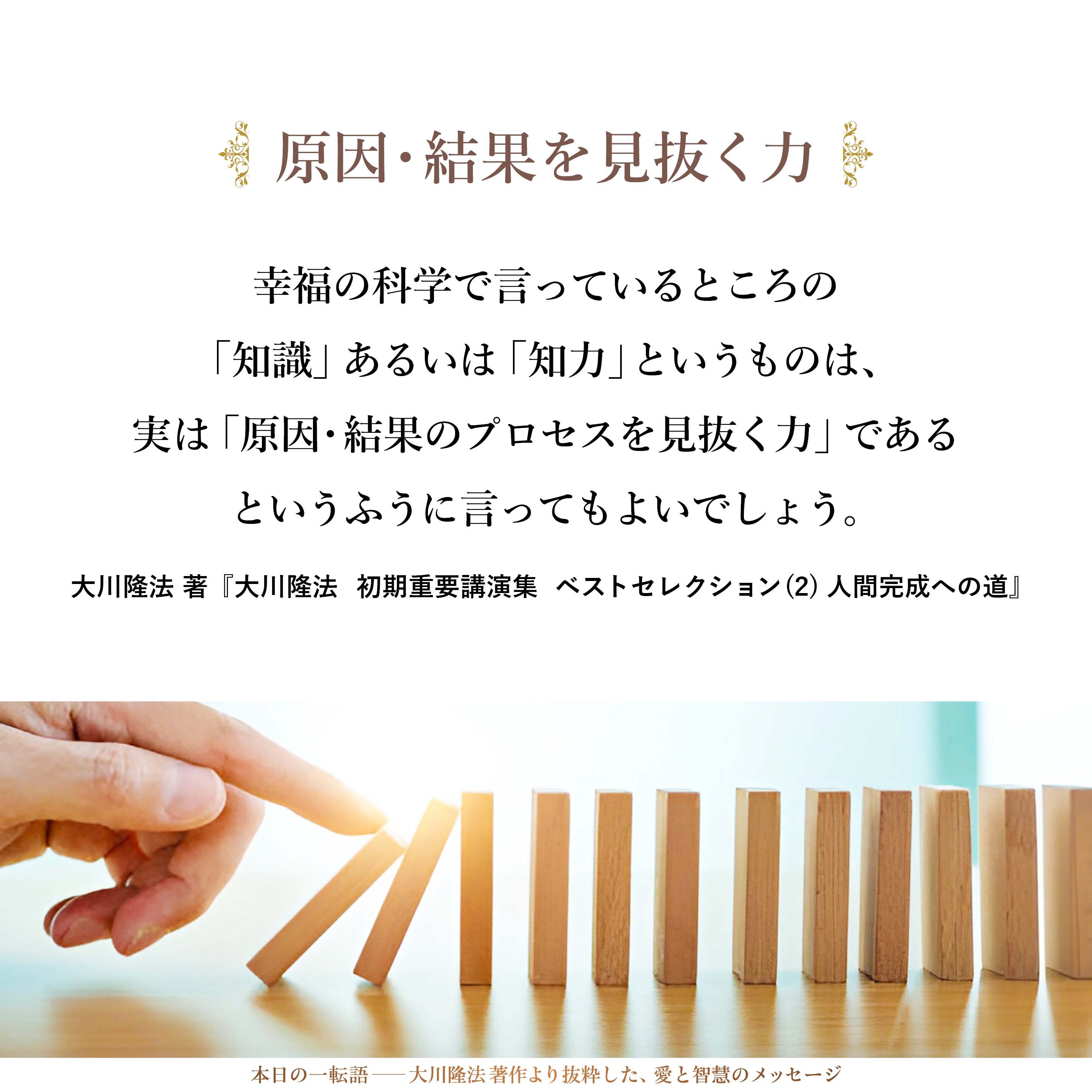 幸福の科学で言っているところの「知識」あるいは「知力」というものは、実は「原因・結果のプロセスを見抜く力」であるというふうに言ってもよいでしょう。こういう種をまけば、こういう実が実るということを知るということです。これが大事なことです。