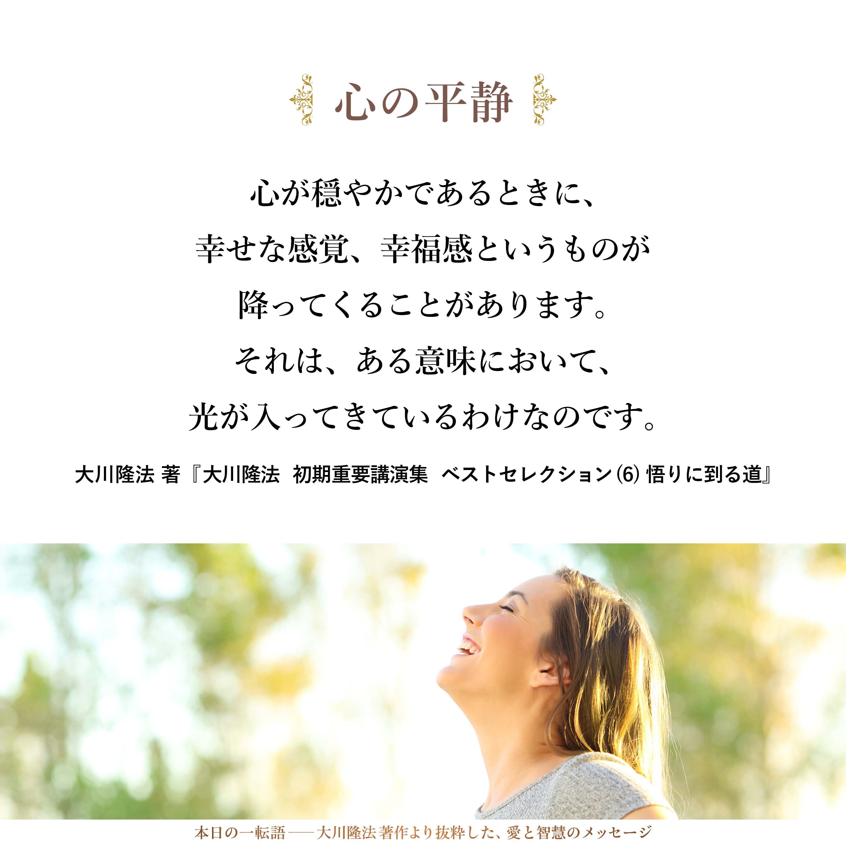心が穏やかであるときに、幸せな感覚、幸福感というものが降ってくることがあります。それは、ある意味において、光が入ってきているわけなのです。神の光というのが入ってきているのです。そのときに、穏やかな光が入ってきて、心がまあるくなって、そして自分が生かされていることの感謝のようなものが、ふつふつ、ふつふつと込み上げてまいります。