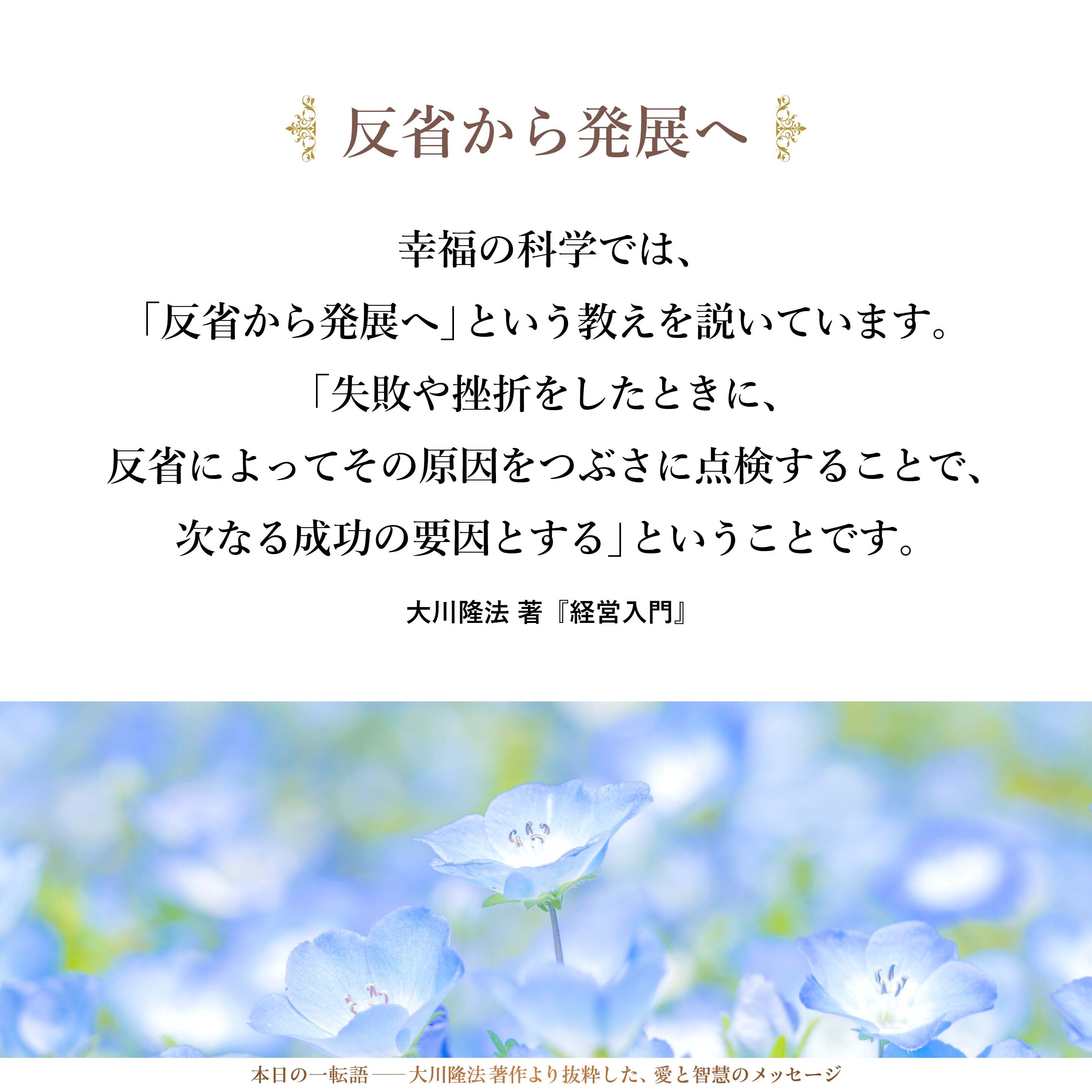 反省の習慣というのは、とても大切です。幸福の科学では、「反省から発展へ」という教えを説いています。「失敗や挫折をしたときに、反省によってその原因をつぶさに点検することで、次なる成功の要因とする」ということです。
企業経営においても、反省は、実は「発展の法」につながっていくものなのです。