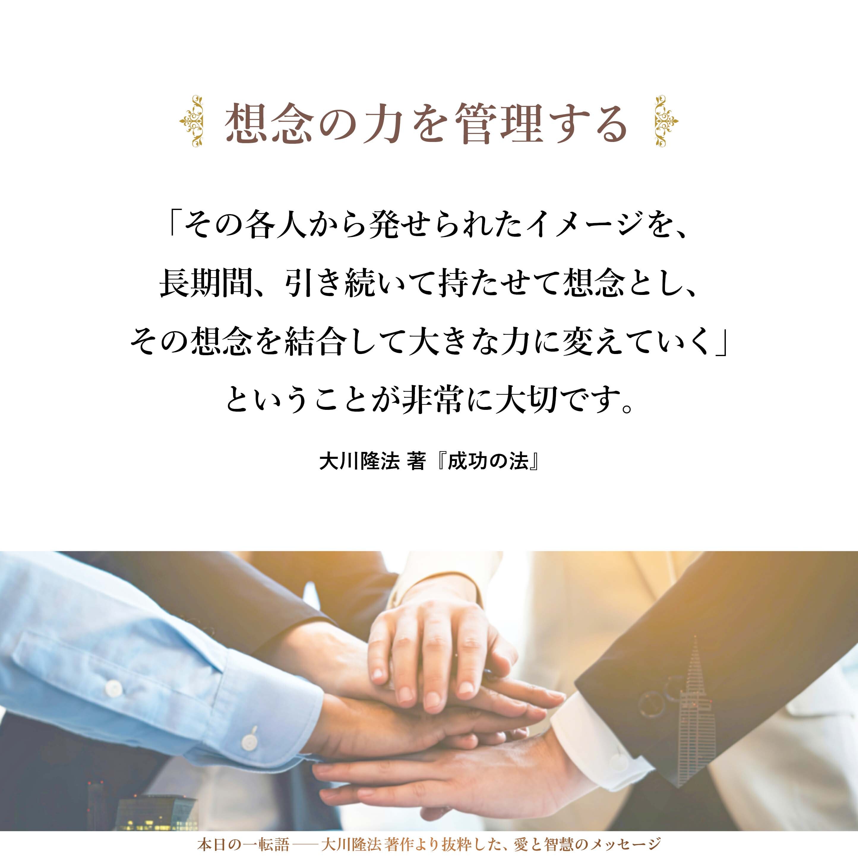 組織レベルで想念の力を管理するということは、非常に大事なことです。イメージを描くことだけなら誰でもできるでしょう。それは瞬時のことですし、一日だけのことです。「その各人から発せられたイメージを、長期間、引き続いて持たせて想念とし、その想念を結合して大きな力に変えていく」ということが非常に大切です。