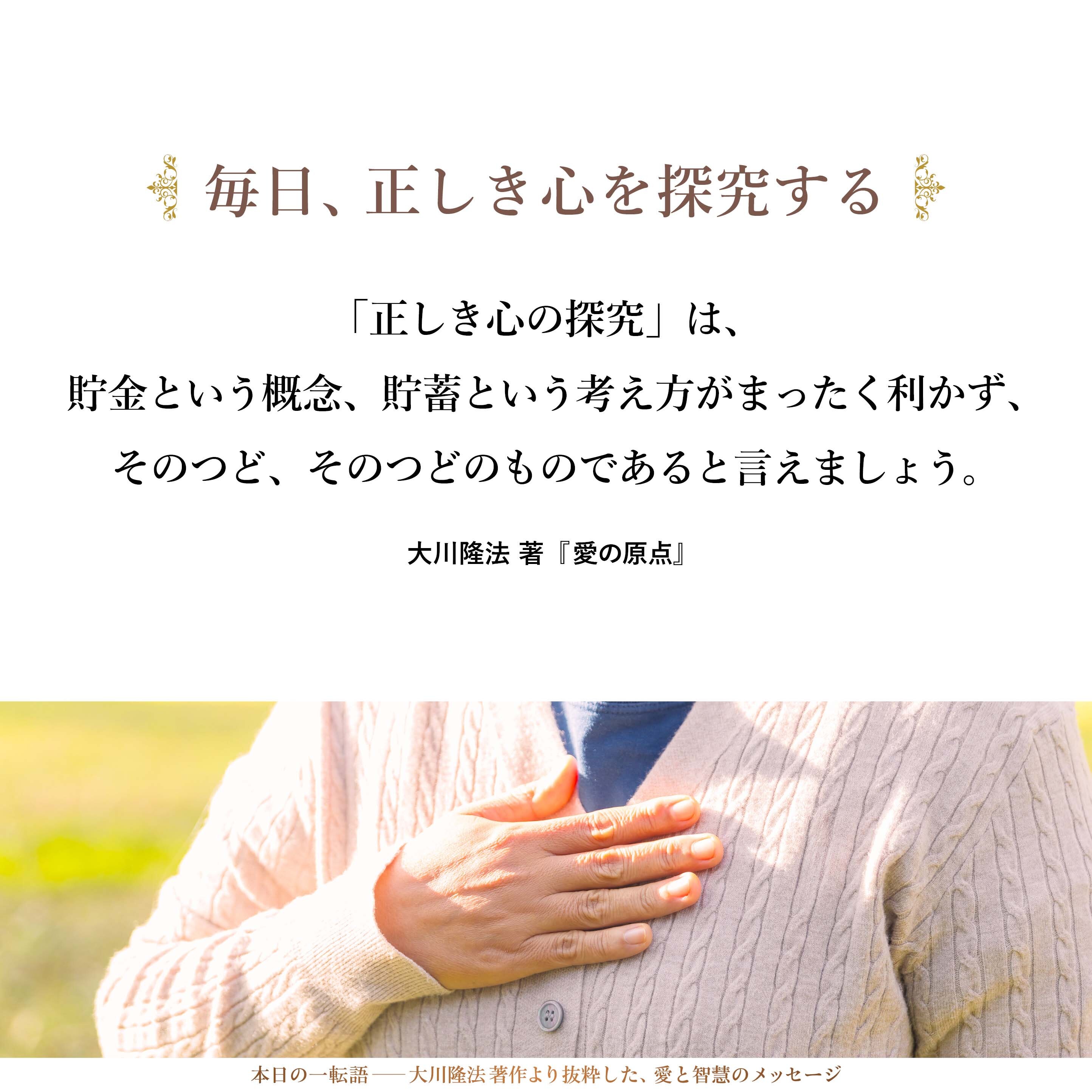 「正しき心の探究」は、貯金という概念、貯蓄という考え方がまったく利かず、そのつど、そのつどのものであると言えましょう。
それゆえに、「毎日、正しき心を探究する」という姿勢の継続が何よりも大事なこととなるのです。